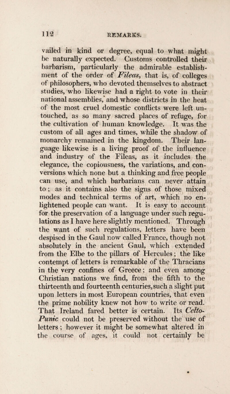 vailed in kind or degree, equal to what might be naturally expected. Customs controlled their barbarism, particularly the admirable establish* ment of the order of File as, that is, of colleges of philosophers, who devoted themselves to abstract studies, who likewise had a right to vote in their national assemblies,' and whose districts in the heat of the most cruel domestic conflicts were left un¬ touched, as so many sacred places of refuge, for the cultivation of human knowledge* It was the custom of all ages and times, while the shadow of monarchy remained in the kingdom* Their lan¬ guage likewise is a living proof of the influence and industry of the Fileas, as it includes the elegance, the copiousness, the variations, and con¬ versions which none but a thinking and free people can use, and which barbarians can never attain to ; as it contains also the signs of those mixed modes and technical terms of art, which no en¬ lightened people can want. It is easy to account for the preservation of a language under such regu¬ lations as I have here slightly mentioned. Through the want of such regulations, letters have been despised in the Gaul now called France, though not absolutely in the ancient Gaul, which extended from the Elbe to the pillars of Hercules; the like contempt of letters is remarkable of the Thracians in the very confines of Greece; and even among Christian nations we find, from the fifth to the thirteenth and fourteenth centuries, such a slight put upon letters in most European countries, that even the prime nobility knew not how to write or read. That Ireland fared better is certain. Its Celto- Punic could not be preserved without the use of letters ; however it might be somewhat altered in the course of ages, it could not certainly be