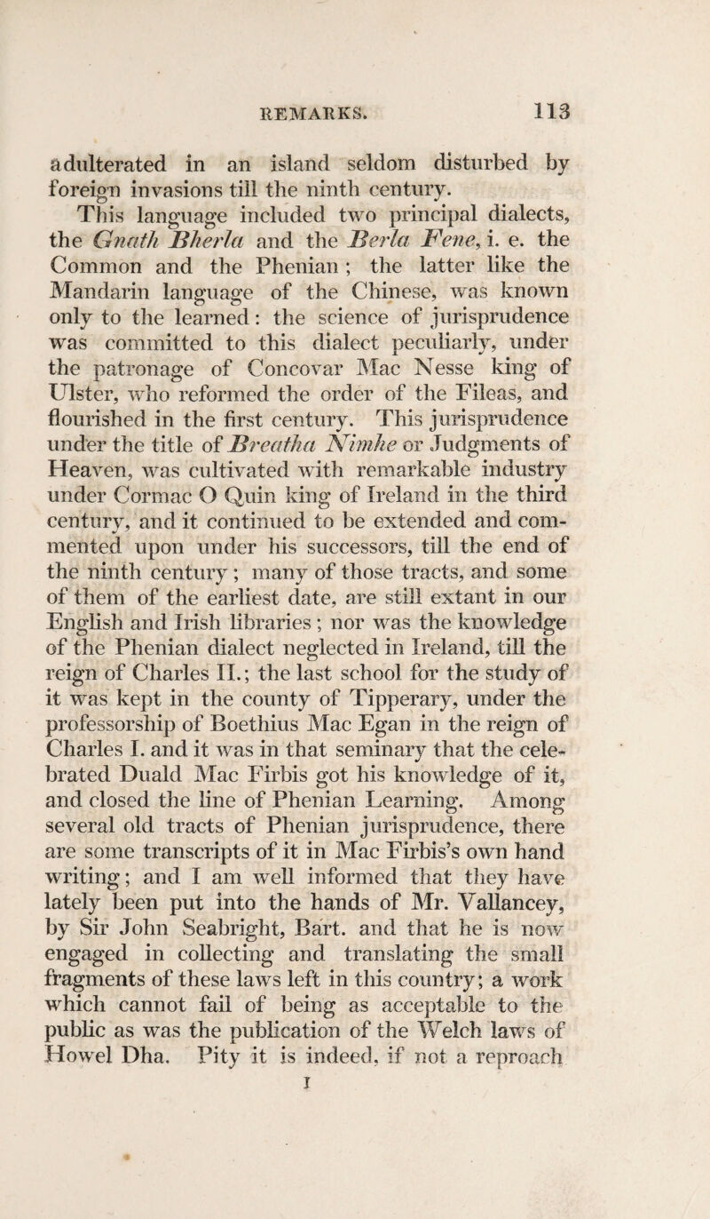 adulterated in an island seldom disturbed by foreign invasions till the ninth century. This language included two principal dialects, the Gnatk BherJa and the Bel la Bene, i. e. the Common and the Phenian ; the latter like the Mandarin language of the Chinese, was known only to the learned: the science of jurisprudence was committed to this dialect peculiarly, under the patronage of Concovar Mac Nesse king of Ulster, who reformed the order of the Fileas, and flourished in the first century. This jurisprudence under the title of Breatha Nimhe or Judgments of Heaven, was cultivated with remarkable industry under Cor mac O Quin king of Ireland in the third century, and it continued to be extended and com¬ mented upon under his successors, till the end of the ninth century ; many of those tracts, and some of them of the earliest date, are still extant in our English and Irish libraries ; nor was the knowledge of the Phenian dialect neglected in Ireland, till the reign of Charles II.; the last school for the study of it was kept in the county of Tipperary, under the professorship of Boethius Mac Egan in the reign of Charles I. and it was in that seminary that the cele¬ brated Duald Mac Firbis got his knowledge of it, and closed the line of Phenian Learning. Among several old tracts of Phenian jurisprudence, there are some transcripts of it in Mac Firbis’s own hand writing; and I am well informed that they have lately been put into the hands of Mr. Vallancey, by Sir John Seabright, Bart, and that he is now engaged in collecting and translating the small fragments of these laws left in this country; a work which cannot fail of being as acceptable to the public as was the publication of the Welch laws of Howel Dha. Pity it is indeed, if not a reproach i