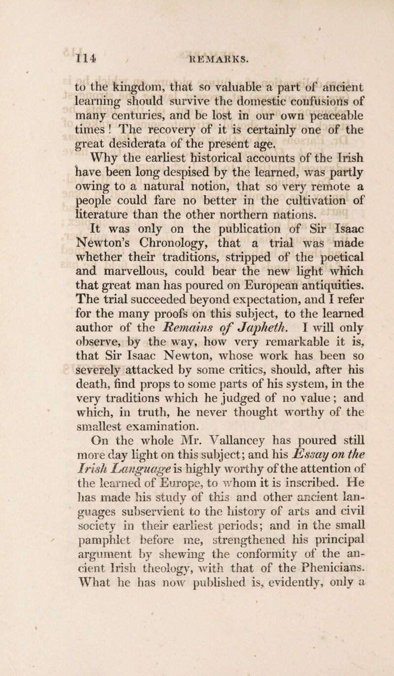 to the kingdom, that so valuable a part of ancient learning should survive the domestic confusions of many centuries, and be lost in our own peaceable times ! The recovery of it is certainly one of the great desiderata of the present age. Why the earliest historical accounts of the Irish have been long despised by the learned, was partly owing to a natural notion, that so very remote a people could fare no better in the cultivation of literature than the other northern nations. It was only on the publication of Sir Isaac Newton’s Chronology, that a trial was made whether their traditions, stripped of the poetical and marvellous, could bear the new light which that great man has poured on European antiquities* The trial succeeded beyond expectation, and I refer for the many proofs on this subject, to the learned author of the Remains of Japheth. I will only observe, by the way, how very remarkable it is, that Sir Isaac Newton, whose work has been so severely attacked by some critics, should, after his death, find props to some parts of his system, in the very traditions which he judged of no value; and which, in truth, he never thought worthy of the smallest examination. On the whole Mr. Yallancey has poured still more day light on this subject; and his Essay on the Irish Language is highly worthy of the attention of the learned of Europe, to whom it is inscribed. He has made his study of this and other ancient lan¬ guages subservient to the history of arts and civil society in their earliest periods; and in the small pamphlet before me, strengthened his principal argument by shewing the conformity of the an¬ cient Irish theology, with that of the Phenicians. What he has now published is, evidently, only a