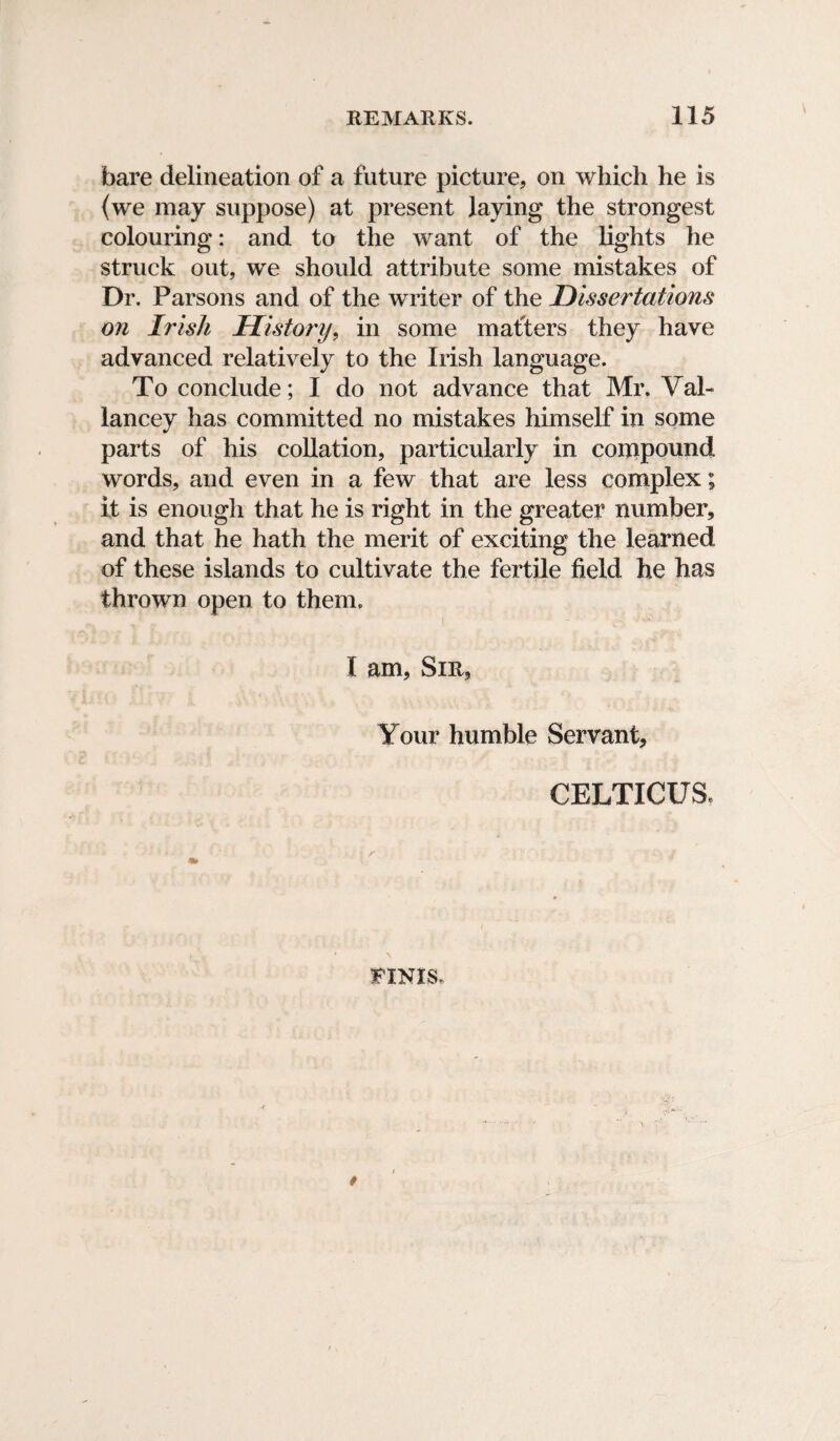 bare delineation of a future picture, on which he is (we may suppose) at present laying the strongest colouring: and to the want of the lights he struck out, we should attribute some mistakes of Dr. Parsons and of the writer of the Dissertations on Irish History, in some mafters they have advanced relatively to the Irish language. To conclude; I do not advance that Mr. Val- lancey has committed no mistakes himself in some parts of his collation, particularly in compound words, and even in a few that are less complex; it is enough that he is right in the greater number, and that he hath the merit of exciting the learned of these islands to cultivate the fertile field he has thrown open to them. I am. Sir, Your humble Servant, CELTICUS* FINIS.