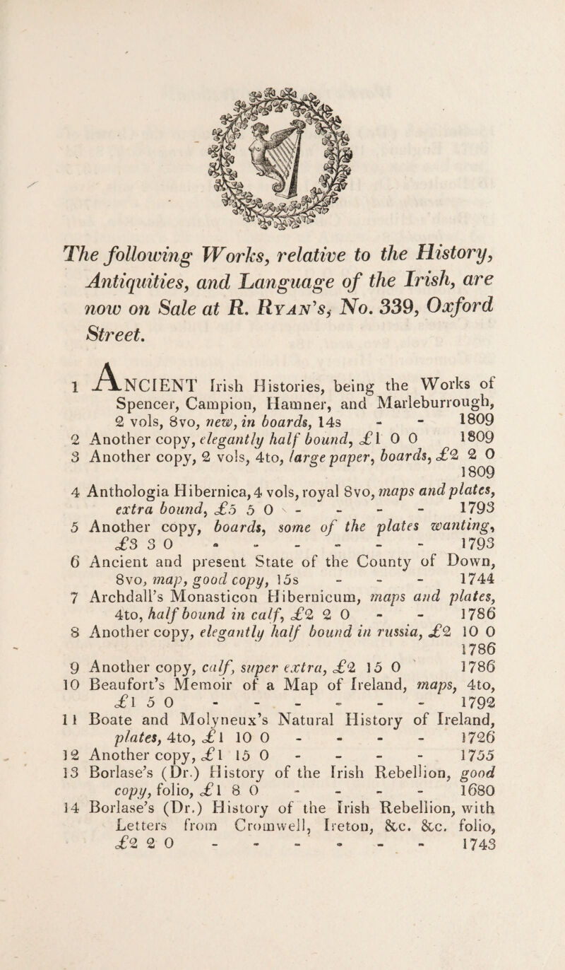 The following Works, relative to the History, Antiquities, and Language of the Irish, are noiv on Sale at R. Ryan's,• No. 339, Oxford Street. A .NCIENT Irish Histories, being the Works ot Spencer, Campion, Hamner, and Marleburrough, 2 vols, Bvo, new, in boards, 14s - - 1809 2 Another copy, elegantly half bound, £ I 0 0 1809 3 Another copy, 2 vols, 4to, large paper, hoards, £2 2 O 4 Anthologia Hibernica, 4 vols, royal 8vo, maps and plates, extra bound, £,5 5 O'- - - - 1793 5 Another copy, boards, some of the 'plates wanting, £3 3 0 ------ 1793 6 Ancient and present State of the County of Down, 8vo, map, good copy, 15s - 1744 7 Archdall’s Monasticon Hibernicum, maps and plates, 4to, half bound in calf, £2 2 0 - 1786 8 Another copy, elegantly half bound in russia, £2 10 0 1786 9 Another copy, calf, super extra, £2 15 0 1786 10 Beaufort’s Memoir of a Map of Ireland, maps, 4to, ,£1 5 0 - - - - - - 1792 11 Boate and Molyneux’s Natural History of Ireland, plates, 4to, £i 10 0 - - - 1726 12 Another copy, c£l 15 0 - - - 1755 13 Borlase’s (Dr.) History of the Irish Rebellion, good copy, folio, £ 1 8 0 - - - - 1680 14 Borlase’s (Dr.) History of the Irish Rebellion, with Letters from Cromwell, Ireton, Sec. &c. folio, £2 2 0 - - - ~ - - 1743