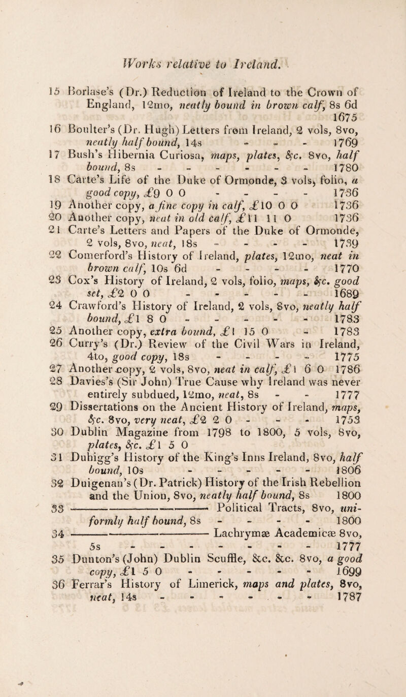 15 Borlase’s (Dr.) Reduction of Ireland to the Crown of England, 12mo, neatly bound in brown calf \ 8s 6d 1675 16 Boulter’s (Dr. Hugh) Letters from Ireland, 2 vols, 8vo, neatly half bounds 14s - 1769 17 Bush’s Hibernia Curiosa, maps, plates, See. Svo, half bound, 8s ----- - 1780 18 Carte’s Life of the Duke of Ormonde, 3 vols5 folio, a good copy, £q 0 0 1736 19 Another copy, a fine copy in calf, i 10 0 O 1736 20 Another copy, neat in old Calf, o£T 1 110 1736 21 Carte’s Letters and Papers of the Duke of Ormonde, 2 vols, 8vo, neat, !8s - 1739 22 Comerford’s History of Ireland, plates, 12mo, neat in brown calf, 10s *6d - - - - 1770 23 Cox’s History of Ireland, 2 vols, folio, maps, Sec. g;ood set, £2 0 0 . 1689 24 Crawford’s History of Ireland, 2 vols, Svo, neatly half bound, £ 1 8 0 - - - - 1783 25 Another copy, extra bound, £l 15 0 - 1783 26 Curry’s (Dr.) Review of the Civil Wars in Ireland, 4to, good copy, 18s - - - - 1775 27 Another-cop}^, 2 vols, 8vo, neat in calf, £ i 6 0 1786 28 Davies’s (Sir John) True Cause why Ireland was never entirely subdued, l2mo, neat, 8s - 1777 29 Dissertations on the Ancient History of Ireland, maps, fyc. 8vo, very neat, £c2 2 0 - - 1753 30 Dublin Magazine from 1798 to 1800, 5 vols, Svo, plates, £\ 5 0 31 Duhigg’s History of the King’s Inns Ireland, Svo, half bound, 10s ----- 1806 32 Duigenan’s (Dr. Patrick) History of the Irish Rebellion and the Union, Svo, neatly half bound, 8s 1800 33 -----——■*—-——- Political Tracts, Svo, uni¬ formly half hound, 8s - 1800 34 _-•—.-——-Lachrymse Academicae 8vo, 5s - 1777 35 Dunton’s (John) Dublin Scuffle, &c. &c. Svo, a good copy, £l 5 0 - - - - - 1699 36 Ferrar’s History of Limerick, maps and plates, 8vo, neat, 14s - - - - 1787