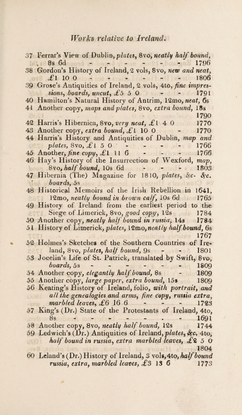 37 Ferrar’s View of Dublin, plates, 8vo, neatly half hound, 8s 6d - - - - - 1796 38 Gordon’s History of Ireland/2 vols, Svo, new and neat, £\ 10 0 .1806 39 Grose’s Antiquities of Ireland, 2 vols, 4to, fine impres¬ sions^ boards, uncut, £5 3 0 - - 1791 40 Hamilton’s Natural History of Antrim, 12mo, neat, 6s 41 Another copy, maps and plates, 8vo, extra bound, 18s 1790 42 Harris’s Hibernica, 8vo, very neat, £l 4 0 1770 43 Another copy, extra bound, £ 1 10 0 - 3770 44 Harris’s History and Antiquities of Dublin, map and plates, Svo, £ i 5 0 ’ - - - 1766 45 Another, fine copy, <£1 11 6 - - - 1766 46 Hay’s History of the Insurrection of Wexford, map, Svo, half bound, 10s 6d - 1803 47 Hibernia (The) Magazine for IS 10, plates, fyc, boards, 5s 48 Historical Memoirs of the Irish Rebellion in 1641, 12mo, neatly bound in brown calf, 10s 6d 1765 49 History of Ireland from the earliest period to the Siege of Limerick, Svo, good copy, 12s 1784 50 Another copy, neatly half bound in russia, 14s 1784 5 i History of Limerick, plates, l2mo,neatly half bound, 6s 1767 52 Holmes’s Sketches of the Southern Countries of Ire¬ land, Svo, plates, half bound, 9s 1801 53 Jocelin’s Life of St. Patrick, translated by Swift, 8vo, boards, 5s ------ 1809 54 Another copy, elegantly half bound, 8s - 1809 55 Another copy, large paper, extra bound, 15» 1809 56 Keating’s History of Ireland, folio, with portrait, and all the genealogies and arms, fine copy, russia extra, marbled leaves, £6 16 6 - - - 1723 57 King’s (Dr.) State of the Protestants of Ireland, 4to, 8s ------- 1691 58 Another copy, 8vo, neatly half bound, 12s 1744 59 Ledwich’s (-Dr.) Antiquities of Ireland,plates, fyc, 4to, half bound in russia, extra marbled leaves, £% 5 O 1804 60 Leland’s (Dr.) History of Ireland, 3 vols,4to, half bound russia, extra, marbled leaves, £3 13 6 1773