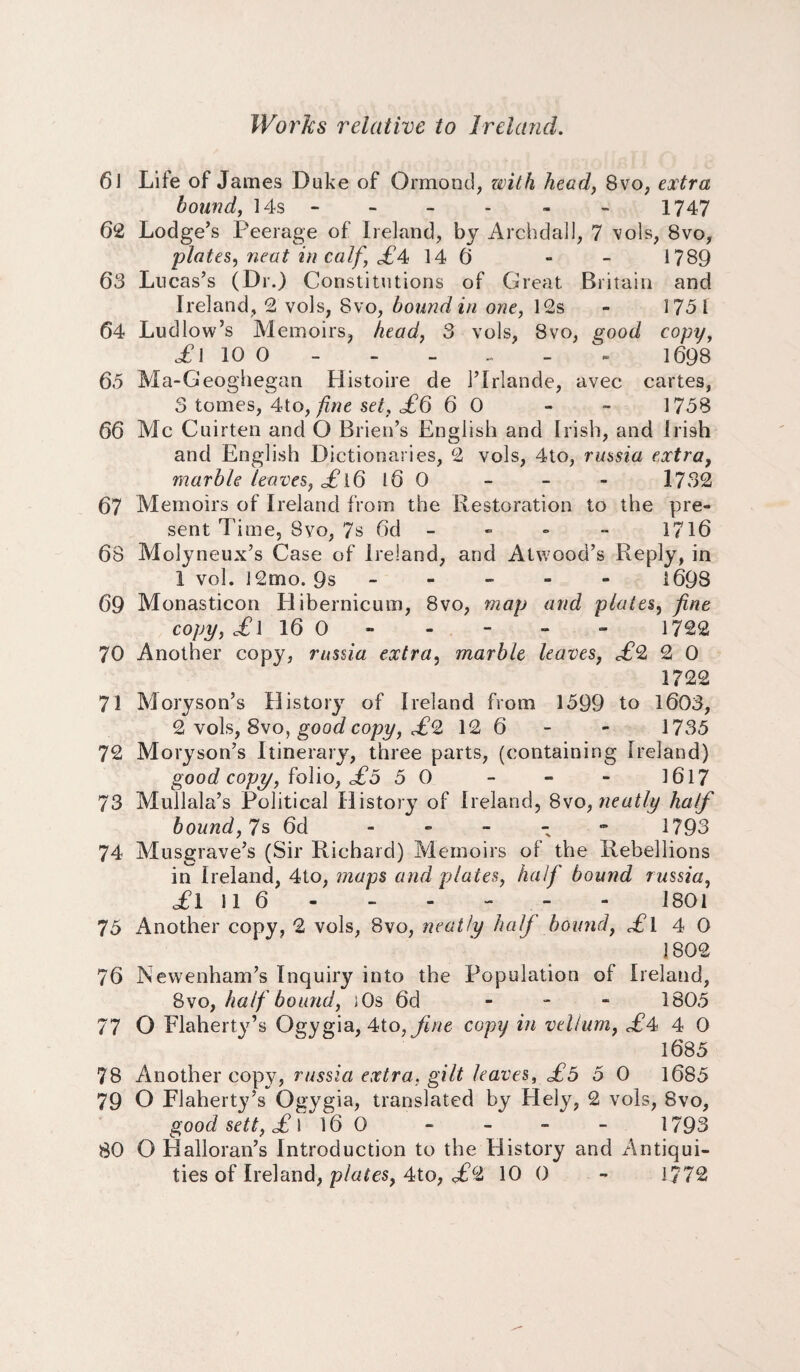 61 Life of James Duke of Ormond, with head, 8vo, extra bound, 14s - - - - « - 1747 62 Lodge’s Peerage of Ireland, by Archdall, 7 vols, 8vo, plates, neat in calf £A 14 6 - 1789 63 Lucas’s (Dr.) Constitutions of Great Britain and Ireland, 2 vols, 8vo, bound in one, 12s - 1751 64 Ludlow’s Memoirs, head, 3 vols, 8vo, good copy, of I 10 O - - - - - - 1698 65 Ma-Geoghegan Histoire de l’lrlande, avec cartes, 3 tomes, 4to, fine set, £6 6 0 - ~ 1758 66 Me Cuirten and O Brien’s English and Irish, and Irish and English Dictionaries, 2 vols, 4to, russia extra, marble leaves, £ 16 S6 0 - - - 1732 67 Memoirs of Ireland from the Restoration to the pre¬ sent Time, 8vo, 7s 6d - - - - 1716 68 Molyneux’s Case of Ireland, and Atwood’s Reply, in 1 vol. 12mo. 9s ----- 1698 69 Monasticon Hibernicum, 8vo, map and plates, fine copy, il 16 0 - - - - - 1722 70 Another copy, russia extra, marble leaves, £2 2 0 1722 71 Moryson’s History of Ireland from 1599 to 1603, 2 vols, 8vo, good copy, £(l 12 6 - - 1735 72 Moryson’s Itinerary, three parts, (containing Ireland) good copy, folio, £o 5 0 - - - 1617 73 Mullala’s Political History of Ireland, 8vo, neatly half bound, Us 6d - 1793 74 Musgrave’s (Sir Richard) Memoirs of the Rebellions in Ireland, 4to, maps and plates, half bound russia, ,£1116- - - - - - 1801 75 Another copy, 2 vols, 8vo, neatly half bound, £l 4 0 1802 76 Newenham’s Inquiry into the Population of Ireland, 8vo, half bound, )0s 6d - 1805 77 O Flaherty’s Ogygia, 4to, fine copy in vellum, <£4 4 0 1685 78 Another copy, russia extra, gilt leaves, £5 5 0 1685 79 O Flaherty’s Ogygia, translated by Hely, 2 vols, 8vo, good sett, £ l 16 0 - - - - 1793 80 O Halloran’s Introduction to the History and Antiqui¬