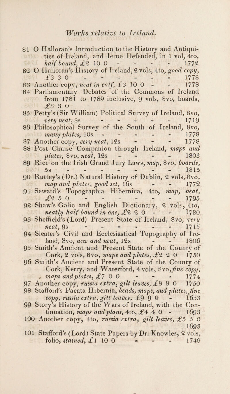 SI O Halloran’s Introduction to the History and Antiqui¬ ties of Ireland, and [erne Defended, in 1 vol, 4to, half bound, £<2 10 0 - - - - 1772 82 O Halloran’s History of Ireland, 2 vols, 4to, good copy, £3 3 0 - - - - - 1778 83 Another copy, neat in calf, £3 10 0 - - 1778 84 Parliamentary Debates of the Commons of Ireland from 1781 to 1789 inclusive, 9 vols, 8vo, boards, £3 3 0 85 Petty’s (Sir William) Political Survey of Ireland, 8vo, very neat, 8s - - - - - 1719 86 Philosophical Survey of the South of Ireland, 8vo, many plates, 10s ----- - 1778 87 Another copy, very neat, 12s - 1778 88 Post Chaise Companion through Ireland, maps and plates, 8vo, neat, 12s - 1803 89 Rice on the Irish Grand Jury Laws, map, 8vo, boards, 5s.1815 90 Ruttey’s (Dr.) Natural Plistory of Dublin, 2 vols, 8vo, map and plates, good set, l6s - - 1772 91 Seward’s Topographia Hibernica, 4to, map, neat, £2 5 0 - - . - - - 1795 92 Shaw’s Galic and English Dictionary, 2 vols, 4to, neatly half bound in one, £2 2 0 - - 1780 93 Sheffield’s (Lord) Present State of Ireland, 8vo, very neat, 9s ------ 1715 94 Sleater’s Civil and Ecclesiastical Topography of Ire¬ land, 8vo, new and neat, 12s - - 1806 95 Smith’s Ancient and Present State of the County of Cork, 2 vols, 8vo, maps and plates, £2 2 0 1750 96 Smith’s Ancient and Present State of the County of Cork, Kerry, and Waterford, 4 vols, 8vo,fine copy, . maps and plates, £7 0 0 - - - 1774 97 Another copy, russia extra, gilt leaves, £8 8 0 1750 98 Stafford’s Pacata Hibernia, heads, maps, and plates, fine copy, russia extra, gilt leaves, £9 9 0 - 1633 99 Story’s History of the Wars of Ireland, with the Con¬ tinuation, maps and plans, 4to, c£4 4 0 - 1693 100 Another copy, 4to, russia extra, gilt leaves, £5 5 0 1693 101 Stafford’s (Lord) State Papers by Dr. Knowles, 2 vols, folio, stained, £\ 10 0 - - - 1740