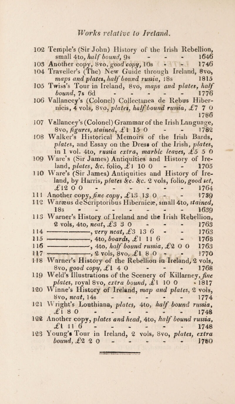102 Temple’s (Sir John) History of the Irish Rebellion, small 4to, half bound, 9s - 1646 103 Another copy, 8vo, good copy, 10s - - 1746 104 Traveller’s (The) New Guide through Ireland, 8vo, maps and plates, half bound russia, 18s 1815 105 Twiss’s Tour in Ireland, 8vo, maps and plates, half bound, 7s 6d - - - - 1776 106 Vallancey’s (Colonel) Collectanea de Rebus Hiber- nicis, 4 vols, 8vo, plates, half bound russia, £7 7 0 1786 107 Vallancey’s (Colonel) Grammar of the Irish Language, 8vo, figures, stained, £ i 15 0 - - 1782 108 Walker’s Historical Memoirs of the Irish Bards, plates, and Essay on the Dress of the Irish, plates, in 1 vol. 4to, russia extra, marble leaves, £5 5 0 109 Ware’s (Sir James) Antiquities and History of Ire¬ land, plates, fyc. folio, £ 1 10 0 - 1705 110 Ware’s (Sir James) Antiquities and History of Ire¬ land, by Harris, plates fyc. fyc. 2 vols, folio, good set, c£l2 0 0 . 1764 111 Another copy,fine copy, £ 13 13 0 - - 1739 112 Warm us deScriptoribus Hibernicse, small 4to, stained, 18s * 1639 113 Warner’s History of Ireland and the Irish Rebellion, 2 vols, 4to, neat, £3 3 0 « - - 1763 114 -, very neat, £3 13 6 - - 1763 115 - , 4to, boards, £l 11 6 - 176s 116 ——-, 4to, half bound russia, £0, 0 0 1763 117 *-— , 2 vols, 8vo, £ 1 8 0 - - 1770 118 Warner’s History of the Rebellion in Ireland, 2 vols, 8vo, good copy, £l 4 0 - - - 1768 119 Weld’s Illustrations of the Scenery of Killarney,^A/e plates, royal 8vo, extra bound, £\ 10 0 - 1817 120 Winne’s History of Ireland, map and plates, 2 vols, 8vo, neat, 14s - - - - - 1774 121 Wright’s Louthiana, plates, 4to, half bound russia, .£18 0 - - - - - - 1748 122 Another copy, plates and head, 4to, half bound russia, «£l 11 6 - - - - - 1748 123 Young’s Tour in Ireland, 2 vols, Bvo, plates, extra