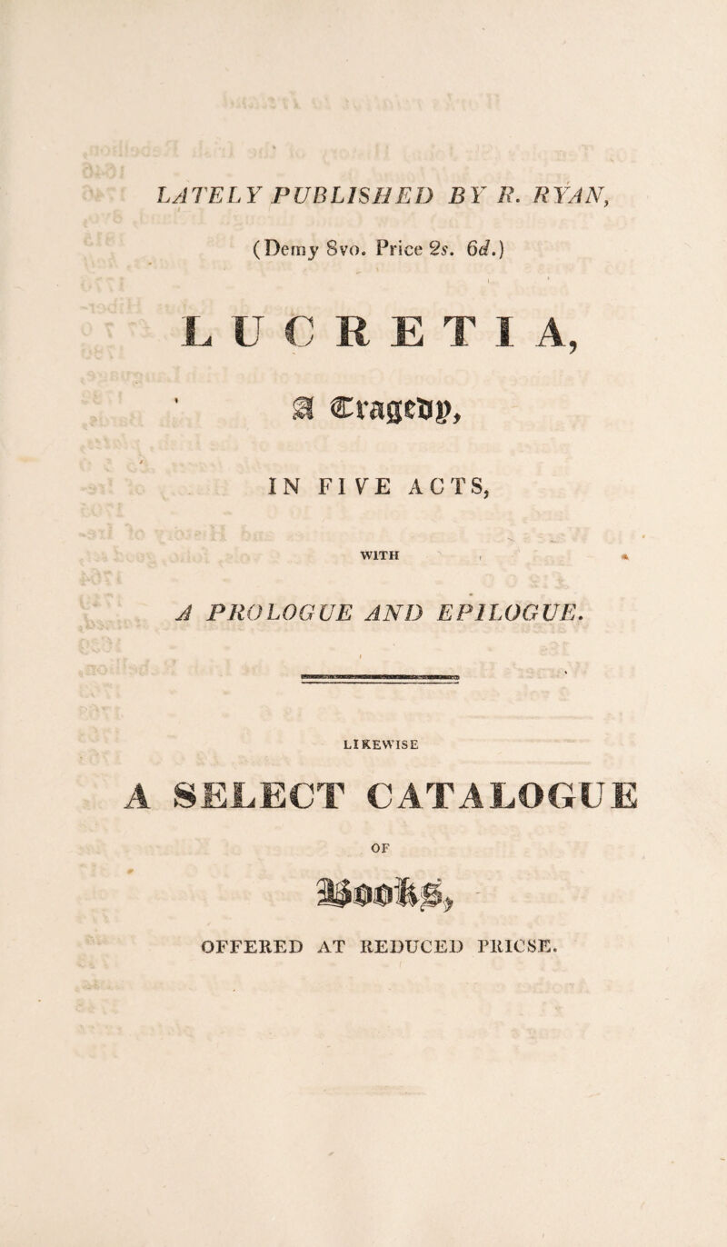 LATELY PUBLISHED B Y R. RYAN, (Demy 8vo. Price 2s. 6d.) i • L U C R E T I A, M Cragetsj), IN FIVE ACTS, WITH , * A PROLOGUE AND EPILOGUE. LIKEWISE SELECT CATALOGUE OFFERED AT REDUCED PRICSE.