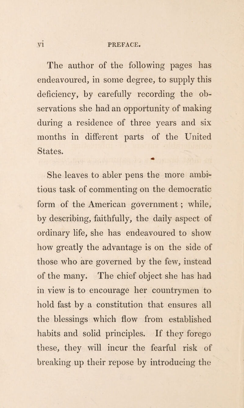 The author of the following pages has endeavoured, in some degree, to supply this deficiency, by carefully recording the ob¬ servations she had an opportunity of making during a residence of three years and six months in different parts of the United States. She leaves to abler pens the more ambi¬ tious task of commenting on the democratic form of the American government; while, by describing, faithfully, the daily aspect of ordinary life, she has endeavoured to show how greatly the advantage is on the side of those who are governed by the few, instead of the many. The chief object she has had in view is to encourage her countrymen to / hold fast by a constitution that ensures all the blessings which flow from established habits and solid principles. If they forego these, they will incur the fearful risk of breaking up their repose by introducing the