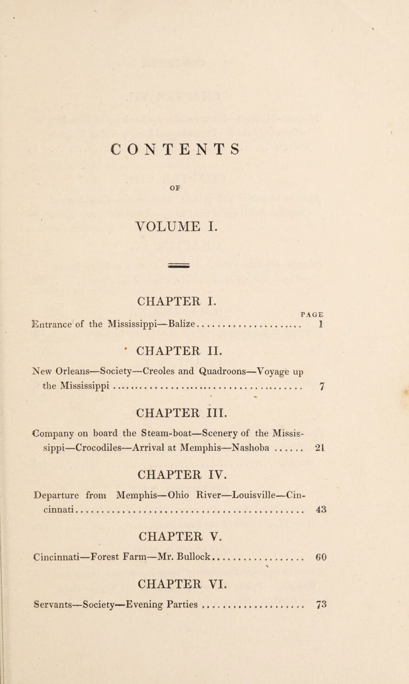 CONTENTS OF VOLUME I. CHAPTER I. PAGE Entrance'of the Mississippi—Balize. 1 • CHAPTER II. New Orleans—Society—Creoles and Quadroons—Voyage up the Mississippi .. 7 CHAPTER III. Company on board the Steam-boat—Scenery of the Missis¬ sippi—Crocodiles—Arrival at Memphis—Nashoba. 21 CHAPTER IV. Departure from Memphis—Ohio River—Louisville—Cin¬ cinnati . 4.3 CHAPTER V. Cincinnati—Forest Farm—Mr. Bullock. 60 \ CHAPTER VI. Servants—Society—Evening Parties. 7«3