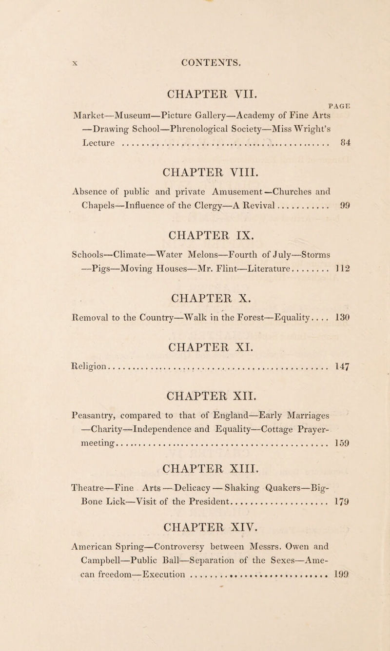 CHAPTER VII. PAGE Market—Museum—Picture Gallery—Academy of Fine Arts —Drawing School—Phrenological Society—Miss Wright’s Lecture . 84 CHAPTER VIII. Absence of public and private Amusement—Churches and Chapels—Influence of the Clergy—A Revival. 99 CHAPTER IX. Schools—Climate—Water Melons—Fourth of July—Storms —Pigs—Moving Houses—Mr. Flint—Literature. 112 CHAPTER X. Removal to the Country—Walk in the Forest—Equality.... 130 CHAPTER XI. Religion. 147 CHAPTER XII. Peasantry, compared to that of England—Early Marriages —Charity—Independence and Equality—Cottage Prayer¬ meeting... 159 CHAPTER XIII. Theatre—Fine Arts — Delicacy — Shaking Quakers—Big- Bone Lick—Visit of the President. 179 CHAPTER XIV. American Spring—Controversy between Messrs. Owen and Campbell—Public Ball—Separation of the Sexes—Ame- can freedom—Execution. 199