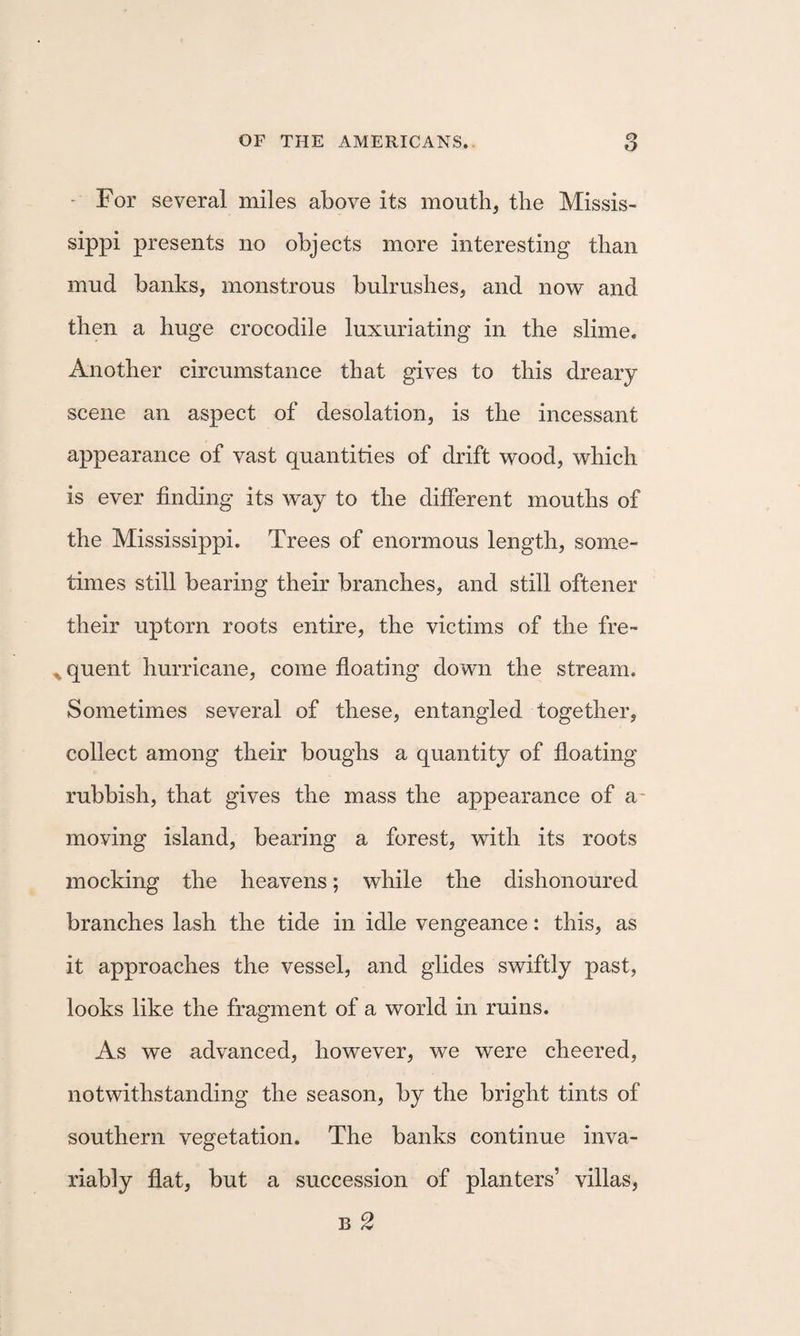 - For several miles above its mouth, the Missis¬ sippi presents no objects more interesting than mud banks, monstrous bulrushes, and now and then a huge crocodile luxuriating in the slime. Another circumstance that gives to this dreary scene an aspect of desolation, is the incessant appearance of vast quantities of drift wood, which is ever finding its way to the different mouths of the Mississippi. Trees of enormous length, some¬ times still bearing their branches, and still oftener their uptorn roots entire, the victims of the fre- ^quent hurricane, come floating down the stream. Sometimes several of these, entangled together, collect among their boughs a quantity of floating rubbish, that gives the mass the appearance of a^ moving island, bearing a forest, with its roots mocking the heavens; while the dishonoured branches lash the tide in idle vengeance: this, as it approaches the vessel, and glides swiftly past, looks like the fragment of a world in ruins. As we advanced, however, we were cheered, notwithstanding the season, by the bright tints of southern vegetation. The banks continue inva¬ riably flat, but a succession of planters’ villas, B 2