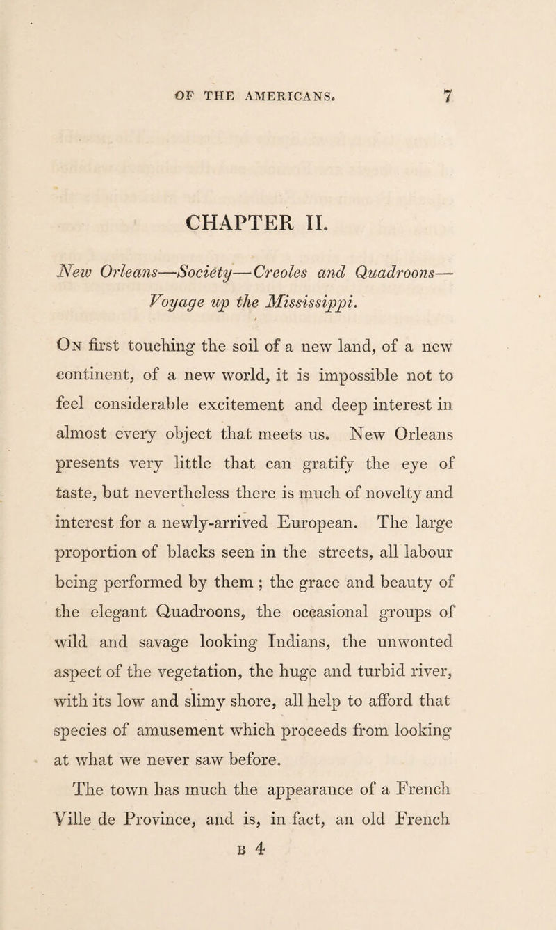 CHAPTER 11. New Orleans—Society—Creoles and Quadroons— Voyage up the Mississippi. f On first touching the soil of a new land, of a new continent, of a new world, it is impossible not to feel considerable excitement and deep interest in almost every object that meets us. New Orleans presents very little that can gratify the eye of taste, but nevertheless there is much of novelty and V interest for a newly-arrived European. The large proportion of blacks seen in the streets, all labour being performed by them ; the grace and beauty of the elegant Quadroons, the occasional groups of wild and savage looking Indians, the unwonted aspect of the vegetation, the huge and turbid river, with its low and slimy shore, all help to afford that species of amusement which proceeds from looking at what we never saw before. The town has much the appearance of a French Yille de Province, and is, in fact, an old French