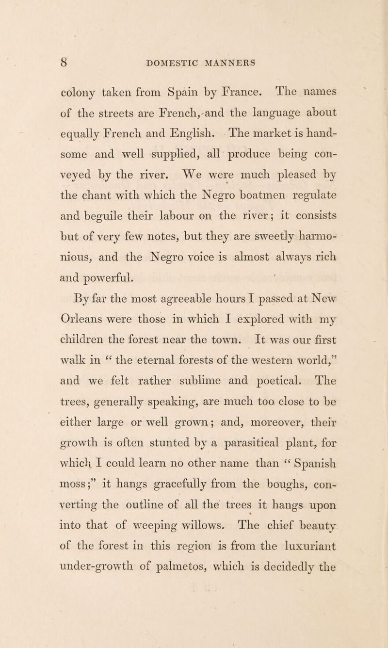 colony taken from Spain by France. The names of the streets are French,^ancl the language about equally French and English. The market is hand¬ some and well supplied, all produce being con¬ veyed by the river. We were much pleased by the chant with which the Negro boatmen regulate and beguile their labour on the river; it consists but of very few notes, but they are sweetly harmo¬ nious, and the Negro voice is almost always rich and powerful. By far the most agreeable hours I passed at New Orleans were those in which I explored with my children the forest near the town. It W’as our first walk in ‘‘ the eternal forests of the western world,” and we felt rather sublime and poetical. The trees, generally speaking, are much too close to be either large or well grown; and, moreover, their growth is often stunted by a parasitical plant, for which I could learn no other name than “ Spanish mossit hangs gracefully from the boughs, con¬ verting the outline of all the trees it hangs upon % into that of v/eeping willows. The chief beauty of the forest in this region is from the luxuriant under-growth of palmetos, Vvdiich is decidedly the