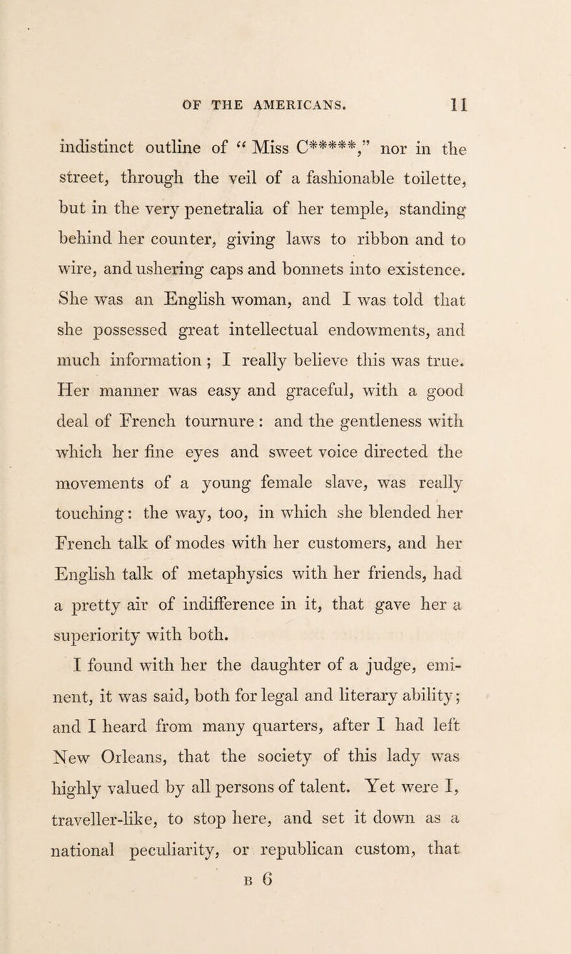 indistinct outline of Miss nor in the street, through the veil of a fashionable toilette, but in the very penetralia of her temple, standing behind her counter, giving laws to ribbon and to wire, and ushering caps and bonnets into existence. She was an English woman, and I was told that she possessed great intellectual endowments, and much information ; I really believe this was true. Her manner was easy and graceful, with a good deal of French tournure : and the gentleness with which her fine eyes and sweet voice directed the movements of a young female slave, was really touching: the way, too, in which she blended her French talk of modes with her customers, and her English talk of metaphysics with her friends, had a pretty air of indifference in it, that gave her a superiority with both. I found with her the daughter of a judge, emi¬ nent, it was said, both for legal and literary ability; and I heard from many quarters, after I had left New Orleans, that the society of this lady was highly valued by all persons of talent. Yet were I, traveller-like, to stop here, and set it down as a national peculiarity, or republican custom, that B 6