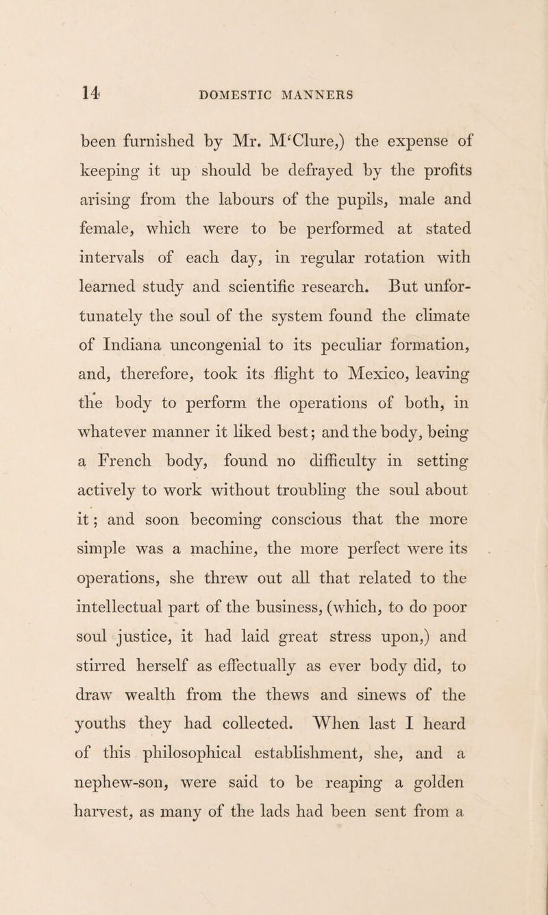 been furnished by Mr. McClure,) the expense of keeping it up should be defrayed by the profits arising from the labours of the pupils, male and female, which were to be performed at stated intervals of each day, in regular rotation with learned study and scientific research. But unfor¬ tunately the soul of the system found the climate of Indiana uncongenial to its peculiar formation, and, therefore, took its flight to Mexico, leaving the body to perform the operations of both, in whatever manner it liked best; and the body, being a French body, found no difficulty in setting actively to work without troubling the soul about it; and soon becoming conscious that the more simple was a machine, the more perfect were its operations, she threw out all that related to the intellectual part of the business, (which, to do poor soul ^justice, it had laid great stress upon,) and stirred herself as effectually as ever body did, to draw wealth from the thews and sinews of the youths they had collected. When last I heard of this philosophical estabhshment, she, and a nephew-son, were said to be reaping a golden harvest, as many of the lads had been sent from a