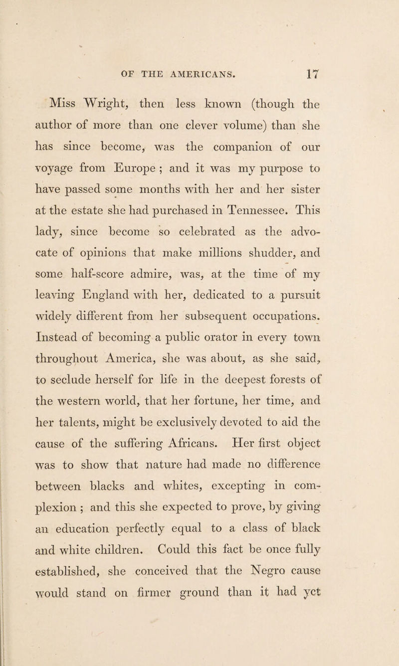 Miss Wright, then less known (though the author of more than one clever volume) than she has since become, w^as the companion of our voyage from Europe ; and it was my purpose to have passed some months with her and her sister at the estate she had purchased in Tennessee. This lady, since become so celebrated as the advo¬ cate of opinions that make millions shudder, and some half-score admire, was, at the time of my leaving England with her, dedicated to a pursuit widely different from her subsequent occupations. Instead of becoming a public orator in every town throughout America, she was about, as she said, to seclude herself for Kfe in the deepest forests of the western world, that her fortune, her time, and her talents, might be exclusively devoted to aid the cause of the suffering Africans. Her first object was to show that nature had made no difference between blacks and whites, excepting in com¬ plexion ; and this she expected to prove, by giving an education perfectly equal to a class of black and white children. Could this fact be once fuUy established, she conceived that the Negro cause would stand on firmer ground than it had yet