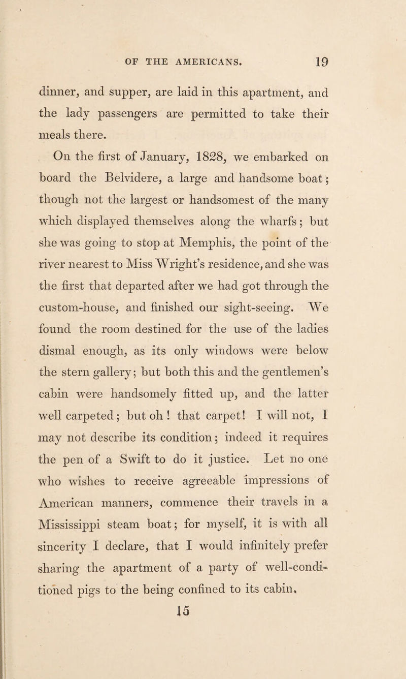 dinner, and supper, are laid in this apartment, and the lady passengers are permitted to take their meals there. On the first of January, 1828, we embarked on board the Belvidere, a large and handsome boat; though not the largest or handsomest of the many which displayed themselves along the wharfs; but she was going to stop at Memphis, the point of the river nearest to Miss Wright’s residence, and she was the first that departed after we had got through the custom-house, and finished our sight-seeing. We found the room destined for the use of the ladies dismal enough, as its only windows were below the stern gallery; hut both this and the gentlemen’s cabin were handsomely fitted up, and the latter well carpeted; but oh ! that carpet! I will not, I may not describe its condition; indeed it requires the pen of a Swift to do it justice. Let no one who wishes to receive agreeable impressions of American manners, commence their travels in a Mississippi steam boat; for myself, it is with all sincerity I declare, that I would infinitely prefer sharing the apartment of a party of well-condL tioned pigs to the being confined to its cabin, 15