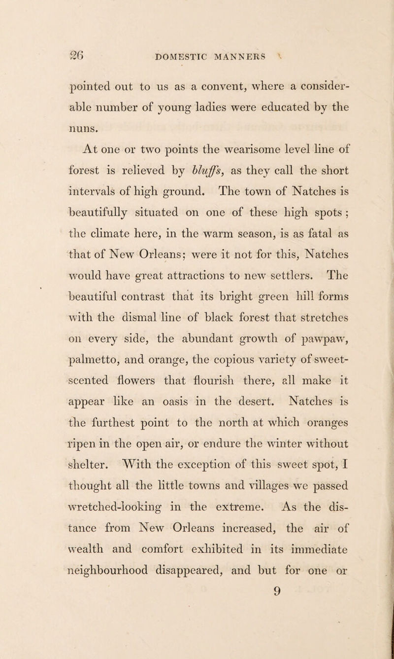 pointed out to us as a convent, where a consider¬ able number of young ladies were educated by the nuns. At one or tw'o points the wearisome level line of forest is relieved by bluffs, as they call the short intervals of high ground. The town of Natches is beautifully situated on one of these high spots ; the climate here, in the warm season, is as fatal as that of New Orleans; were it not for this, Natches would have great attractions to new settlers. The beautiful contrast that its bright green hill forms with the dismal line of black forest that stretches on every side, the abundant growth of pawpavf, palmetto, and orange, the copious variety of sweet- scented flowers that flourish there, all make it appear like an oasis in the desert. Natches is the furthest point to the north at which oranges ripen in the open air, or endure the winter without shelter. With the exception of this sweet spot, I thought all the little towns and \dllages we passed wretched-looking in the extreme. As the dis¬ tance from New Orleans increased, the air of wealth and comfort exhibited in its immediate neighbourhood disappeared, and but for one or 9