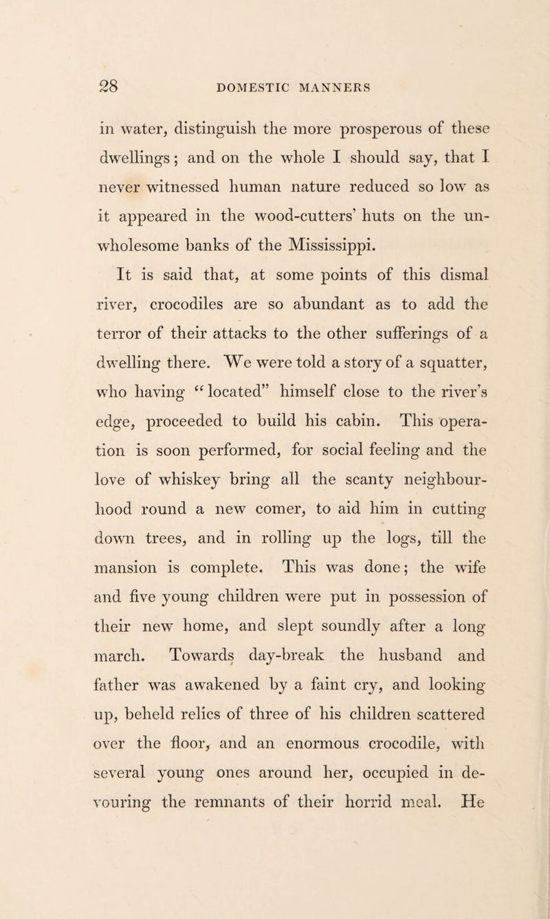 in water, distinguish the more prosperous of these dwellings; and on the whole I should say, that I never witnessed human nature reduced so low as it appeared in the wood-cutters’ huts on the un¬ wholesome banks of the Mississippi. It is said that, at some points of this dismal river, crocodiles are so abundant as to add the terror of their attacks to the other sufferings of a dwelling there. We were told a story of a squatter, who having located” himself close to the river’s edge, proceeded to build his cabin. This opera¬ tion is soon performed, for social feeling and the love of whiskey bring all the scanty neighbour¬ hood round a new comer, to aid him in cutting dowm trees, and in rolling up the logs, till the mansion is complete. This was done; the wife and five young children were put in possession of their new home, and slept soundly after a long march. Towards day-break the husband and father was awakened by a faint cry, and looking up, beheld relics of three of his children scattered over the floor, and an enormous crocodile, with several young ones around her, occupied in de¬ vouring the remnants of their horrid meal. He