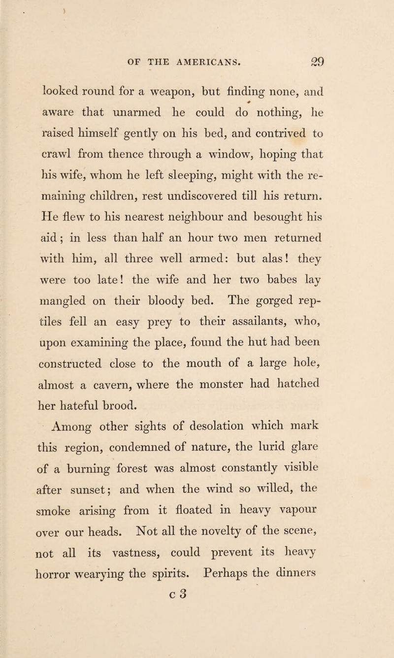 looked round for a weapon, but finding none, and aware that unarmed he could do nothing, he raised himself gently on his bed, and contrived to crawl from thence through a window, hoping that his wife, whom he left sleeping, might with the re¬ maining children, rest undiscovered till his return. He fiew to his nearest neighbour and besought his aid; in less than half an hour two men returned with him, all three well armed: but alas! they were too late! the wife and her two babes lay mangled on their bloody bed. The gorged rep¬ tiles fell an easy prey to their assailants, who, upon examining the place, found the hut had been constructed close to the mouth of a large hole, almost a cavern, where the monster had hatched her hateful brood. Among other sights of desolation which mark this region, condemned of nature, the lurid glare of a burning forest was almost constantly visible after sunset; and when the wind so willed, the smoke arising from it fioated in heavy vapour over our heads. Not all the novelty of the scene, not all its vastness, could prevent its heavy horror wearying the spirits. Perhaps the dinners cS