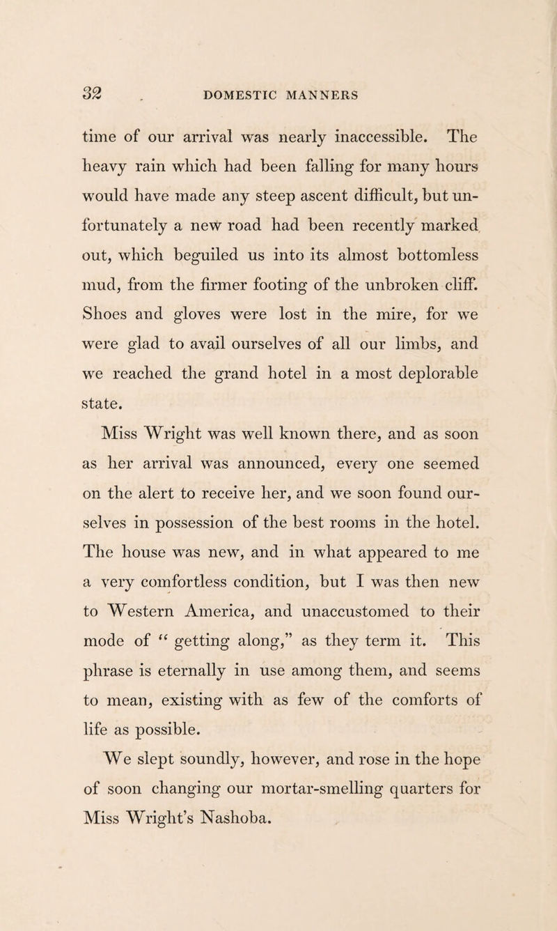 time of our arrival was nearly inaccessible. The heavy rain which had been falling for many hours would have made any steep ascent difficult, but un¬ fortunately a new road had been recently marked, out, which beguiled us into its almost bottomless mud, from the firmer footing of the unbroken cliff. Shoes and gloves were lost in the mire, for we were glad to avail ourselves of all our limbs, and we reached the grand hotel in a most deplorable state. Miss Wright was well known there, and as soon as her arrival was announced, every one seemed on the alert to receive her, and we soon found our¬ selves in possession of the best rooms in the hotel. The house was new, and in what appeared to me a very comfortless condition, but I was then new to Western America, and unaccustomed to their mode of getting along,” as they term it. This phrase is eternally in use among them, and seems to mean, existing with as few of the comforts of life as possible. We slept soundly, however, and rose in the hope of soon changing our mortar-smelling quarters for Miss Wright’s Nashoba.
