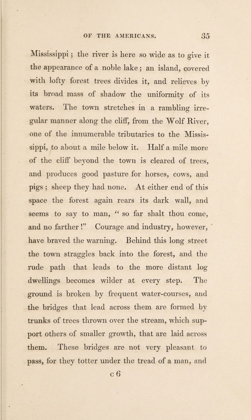 Mississippi ; the river is here so wide as to give it the appearance of a noble lake ; an island, covered with lofty forest trees divides it, and relieves by its broad mass of shadow the uniformity of its waters. The town stretches in a rambling irre¬ gular manner along the clilF, from the Wolf River, one of the innumerable tributaries to the Missis¬ sippi, to about a mile below it. Half a mile more of the cliff beyond the town is cleared of trees, and produces good pasture for horses, cows, and pigs ; sheep they had none. At either end of this space the forest again rears its dark wall, and seems to say to man, so far shalt thou come, and no farther !” Courage and industry, however, have braved the warning. Behind this long street the town straggles back into the forest, and the rude path that leads to the more distant log dwellings becomes wilder at every step. The ground is broken by frequent water-courses, and the bridges that lead across them are formed by trunks of trees thrown over the stream, which sup¬ port others of smaller growth, that are laid across them. These bridges are not very pleasant to pass, for they totter under the tread of a man, and c 6