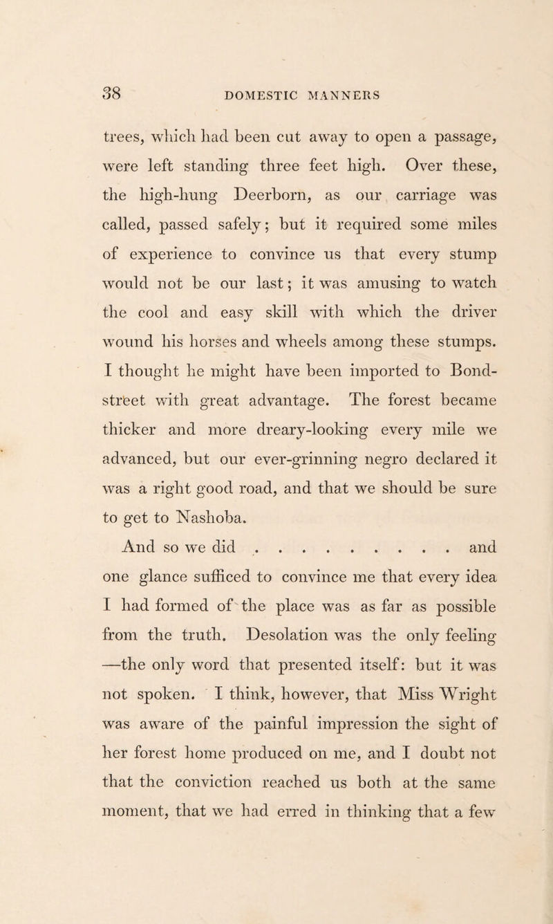 trees, wliicli liad been cut away to open a passage, were left standing three feet high. Over these, the high-hung Deerborn, as our carriage was called, passed safely; but it required some miles of experience to convince us that every stump would not be our last; it was amusing to watch the cool and easy skill with which the driver wound his horses and wheels among these stumps. I thought he might have been imported to Bond- strfeet v/ith great advantage. The forest became thicker and more dreary-looking every mile we advanced, but our ever-grinning negro declared it was a right good road, and that we should be sure to get to Nashoba. And so we did.and one glance sufficed to convince me that every idea I had formed of the place was as far as possible from the truth. Desolation was the only feeling —the only word that presented itself: but it was not spoken. I think, however, that Miss Wright was aware of the painful impression the sight of her forest home produced on me, and I doubt not that the conviction reached us both at the same moment, that we had erred in thinking that a few
