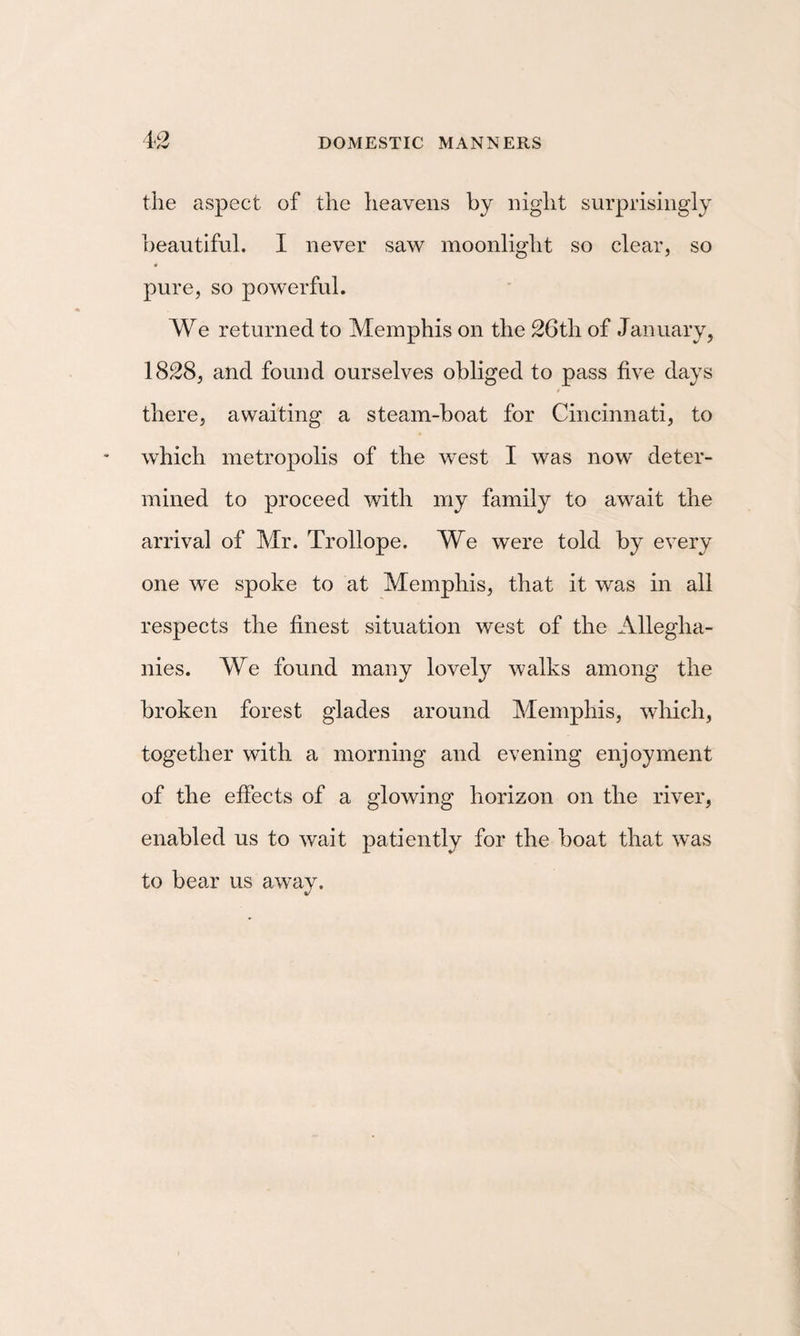 to the aspect of the heavens by night surprisingly beautiful. I never saw moonlight so clear, so pure, so powerful. We returned to Memphis on the 26th of January, 1828, and found ourselves obliged to pass five days there, awaiting a steam-boat for Cincinnati, to which metropolis of the west I was now deter¬ mined to proceed with my family to await the arrival of Mr. Trollope. We were told by every one we spoke to at Memphis, that it was in all respects the finest situation west of the Allegha- nies. We found many lovely walks among the broken forest glades around Memphis, which, together with a morning and evening enjoyment of the effects of a glowing horizon on the river, enabled us to wait patiently for the boat that was to bear us away.