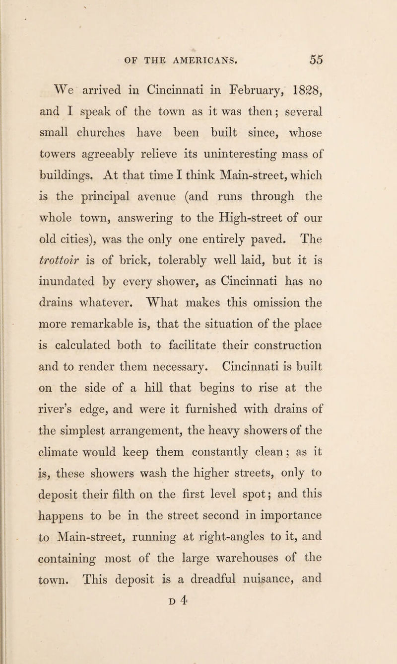 We arrived in Cincinnati in February, 1828, and I speak of the town as it was then; several small churches have been built since, whose towers agreeably relieve its uninteresting mass of buildings. At that time I think Main-street, which is the principal avenue (and runs through the whole town, answering to the High-street of our old cities), was the only one entirely paved. The trottoir is of brick, tolerably well laid, but it is inundated by every shower, as Cincinnati has no drains whatever. What makes this omission the more remarkable is, that the situation of the place is calculated both to facilitate their construction and to render them necessary. Cincinnati is built on the side of a hill that begins to rise at the river’s edge, and were it furnished with drains of the simplest arrangement, the heavy showers of the climate would keep them constantly clean; as it is, these showers wash the higher streets, only to deposit their filth on the first level spot; and this happens to be in the street second in importance to Main-street, running at right-angles to it, and containing most of the large warehouses of the town. This deposit is a dreadful nuisance, and D 4