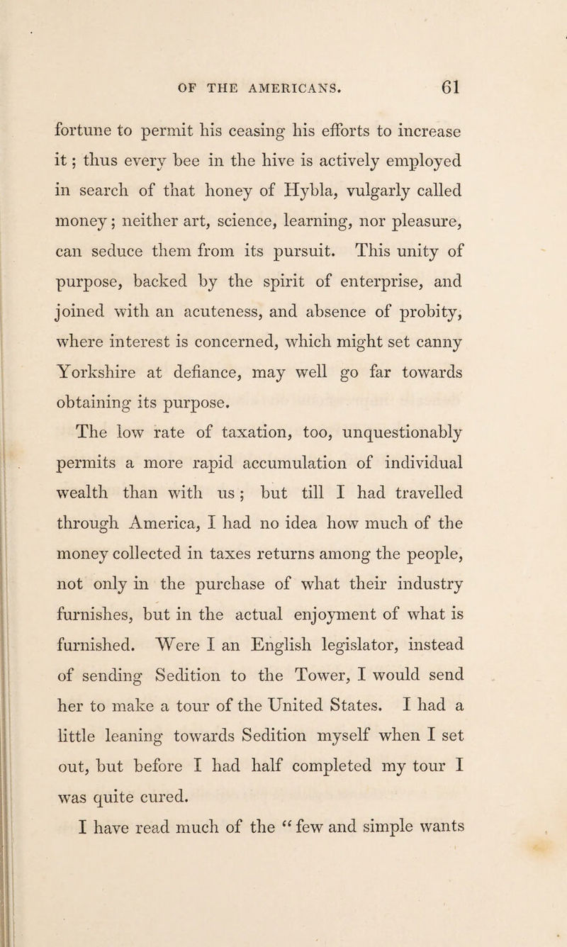fortune to permit his ceasing his efforts to increase it; thus every hee in the hive is actively employed in search of that honey of Hyhla, vulgarly called money; neither art, science, learning, nor pleasure, can seduce them from its pursuit. This unity of purpose, backed by the spirit of enterprise, and joined with an acuteness, and absence of probity, where interest is concerned, which might set canny Yorkshire at defiance, may well go far towards obtaining its purpose. The low rate of taxation, too, unquestionably permits a more rapid accumulation of individual wealth than with us; but till I had travelled through America, I had no idea how much of the money collected in taxes returns among the people, not only in the purchase of what their industry furnishes, but in the actual enjoyment of what is furnished. Were I an English legislator, instead of sending Sedition to the Tower, I would send her to make a tour of the United States. I had a little leaning towards Sedition myself when I set out, but before I had half completed my tour I was quite cured. I have read much of the few and simple wants