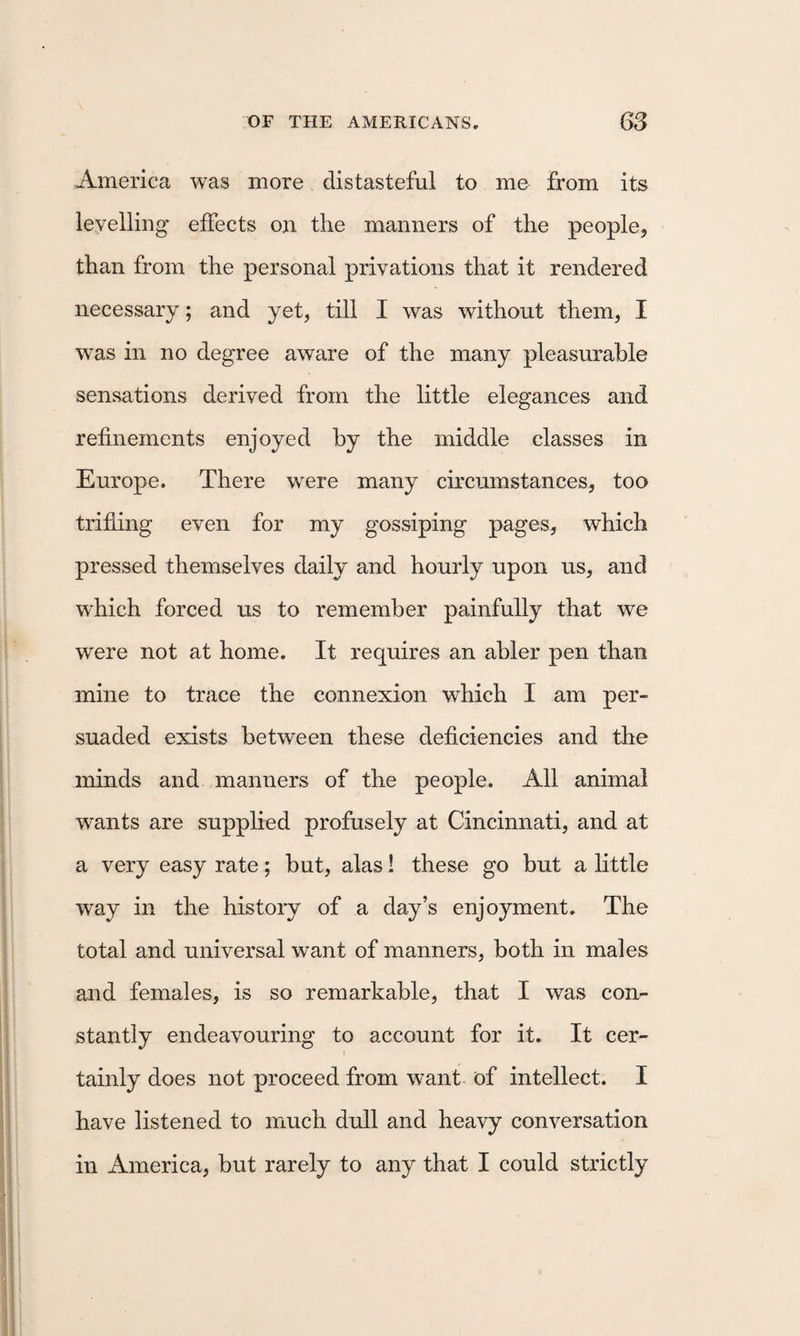 America was more distasteful to me from its levelling effects on the manners of the people, than from the personal privations that it rendered necessary; and yet, till I was without them, I was in no degree aware of the many pleasurable sensations derived from the little elegances and refinements enjoyed by the middle classes in Europe. There w^ere many circumstances, too trifling even for my gossiping pages, which pressed themselves daily and hourly upon us, and which forced us to remember painfully that we were not at home. It requires an abler pen than mine to trace the connexion which I am per¬ suaded exists between these deficiencies and the minds and manners of the people. All animal wants are supplied profusely at Cincinnati, and at a very easy rate; but, alas! these go but a little way in the histoiy of a day’s enjoyment. The total and universal want of manners, both in males and females, is so remarkable, that I was con¬ stantly endeavouring to account for it. It cer¬ tainly does not proceed from want- of intellect. I have listened to much dull and heavy conversation in America, but rarely to any that I could strictly