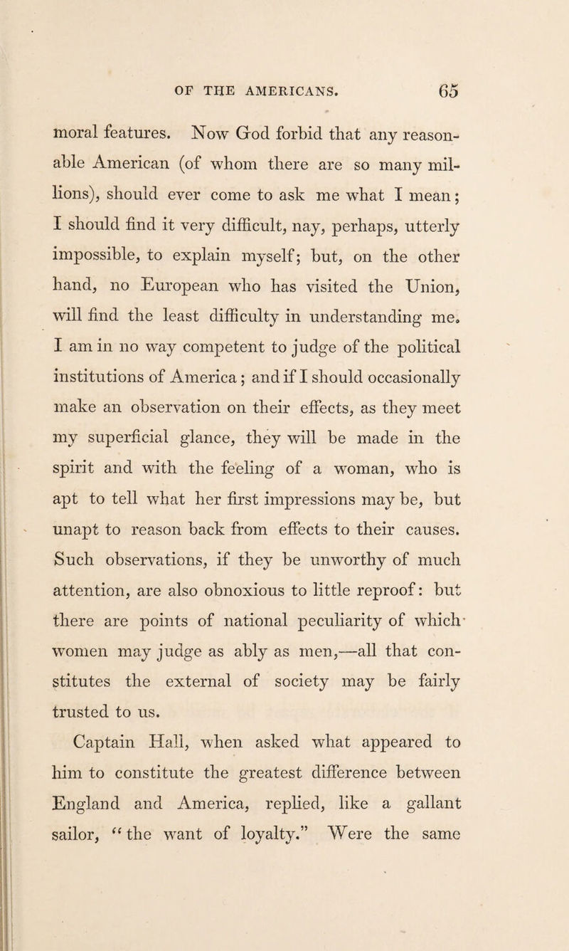 moral features. Now God forbid that any reason¬ able American (of whom there are so many mil¬ lions), should ever come to ask me what I mean; I should find it very difficult, nay, perhaps, utterly impossible, to explain myself; but, on the other hand, no European who has visited the Union, wdll find the least difficulty in understanding me, I am in no way competent to judge of the political institutions of America; andif I should occasionally make an observation on their effects, as they meet my superficial glance, they will be made in the spirit and with the feeling of a woman, who is apt to tell what her first impressions may be, but unapt to reason back from effects to their causes. Such observations, if they be unworthy of much attention, are also obnoxious to little reproof: but there are points of national peculiarity of which' women may judge as ably as men,-—all that con¬ stitutes the external of society may be fairly trusted to us. Captain Hall, when asked what appeared to him to constitute the greatest difference between England and America, replied, like a gallant sailor, ^Ghe want of loyalty.” Were the same