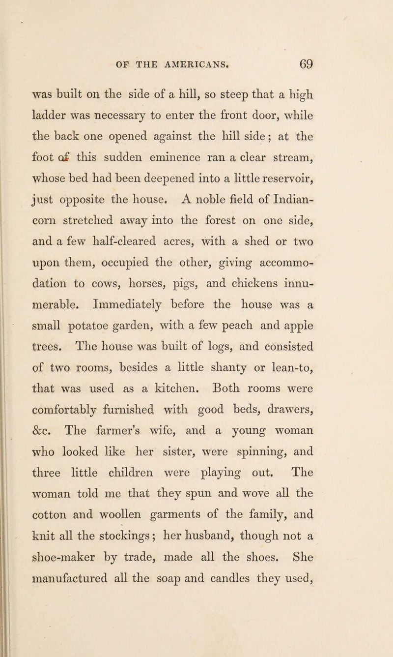 was built on tbe side of a hill, so steep that a high ladder was necessary to enter the front door, while the back one opened against the hill side; at the foot of this sudden eminence ran a clear stream, whose bed had been deepened into a little reservoir, just opposite the house. A noble field of Indian- corn stretched away into the forest on one side, and a few half-cleared acres, with a shed or two upon them, occupied the other, giving accommo¬ dation to cows, horses, pigs, and chickens innu¬ merable. Immediately before the house was a small potatoe garden, with a few peach and apple trees. The house was built of logs, and consisted of two rooms, besides a little shanty or lean-to, that was used as a kitchen. Both rooms were comfortably furnished with good beds, drawers, &amp;c. The farmer’s wife, and a young woman who looked like her sister, were spinning, and three little children were playing out. The woman told me that they spun and wove aU the cotton and woollen garments of the family, and knit all the stockings; her husband, though not a shoe-maker by trade, made all the shoes. She manufactured all the soap and candles they used.