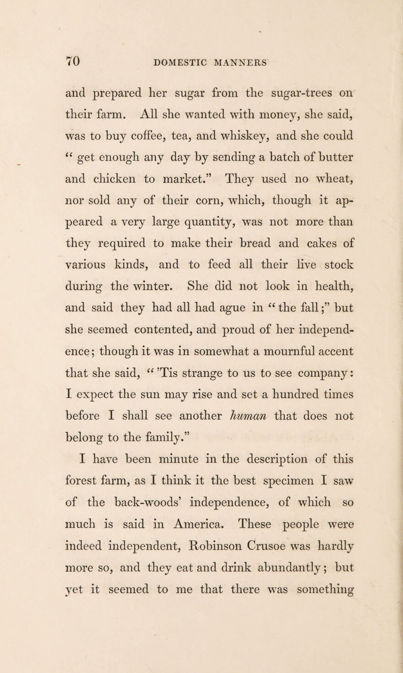and prepared her sugar from the sugar-trees on their farm. All she wanted with money, she said, was to buy coffee, tea, and whiskey, and she could “ get enough any day by sending a batch of butter and chicken to market.” They used no wheat, nor sold any of their corn, which, though it ap¬ peared a very large quantity, was not more than they required to make their bread and cakes of various kinds, and to feed all their live stock during the winter. She did not look in health, and said they had all had ague in the fallbut she seemed contented, and proud of her independ¬ ence ; though it was in somewhat a mournful accent that she said, ’Tis strange to us to see company: I expect the sun may rise and set a hundred times before I shall see another human that does not belong to the family.” I have been minute in the description of this forest farm, as I think it the best specimen I saw of the back-woods’ independence, of which so much is said in America. These people were indeed independent, Itobinson Crusoe was hardly more so, and they eat and drink abundantly; but yet it seemed to me that there was something