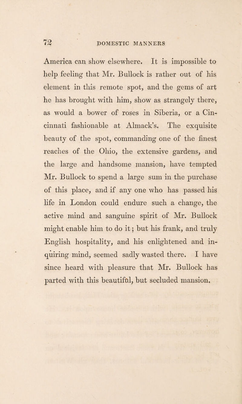 America can show elsewhere. It is impossible to help feeling that Mr. Bullock is rather out of his element in this remote spot, and the gems of art he has brought with him, show as strangely there, as would a bower of roses in Siberia, or a Cin¬ cinnati fashionable at Almack’s. The exquisite beauty of the spot, commanding one of the finest reaches of the Ohio, the extensive gardens, and the large and handsome mansion, have tempted Mr. Bullock to spend a large sum in the purchase of this place, and if any one who has passed his life in London could endure such a change, the active mind and sanguine spirit of Mr. Bullock might enable him to do it; but his frank, and truly English hospitality, and his enlightened and in¬ quiring mind, seemed sadly wasted there. I have since heard with pleasure that Mr. Bullock has parted with this beautifal, but secluded mansion.