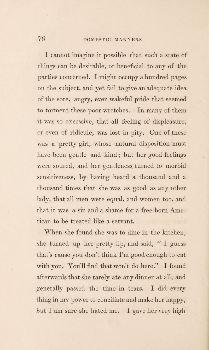 I cannot imagine it possible that such a state of things can be desirable, or beneficial to any of the parties concerned. I might occupy a hundred pages on the subject, and yet fail to give an adequate idea of the sore, angry, ever wakeful pride that seemed to torment these poor wretches. In many of them it was so excessive, that all feeling of displeasure, or even of ridicule, was lost in pity. One of these was a pretty girl, whose natural disposition must have been gentle and kind; but her good feehngs were soured, and her gentleness turned to morbid sensitiveness, by having heard a thousand and a thousand times that she was as good as any other lady, that all men were equal, and women too, and that it was a sin and a shame for a free-born Ame¬ rican to be treated like a servant. When she found she was to dine in the kitchen, she turned up her pretty lip, and said, “ I guess that’s cause you don’t think I’m good enough to eat with you. You’ll find that won’t do here.” I found afterwards that she rarely ate any dinner at all, and generally passed the time in tears. I did every thing in my power to conciliate and make her happy, but I am sure she hated me. I gave her very high