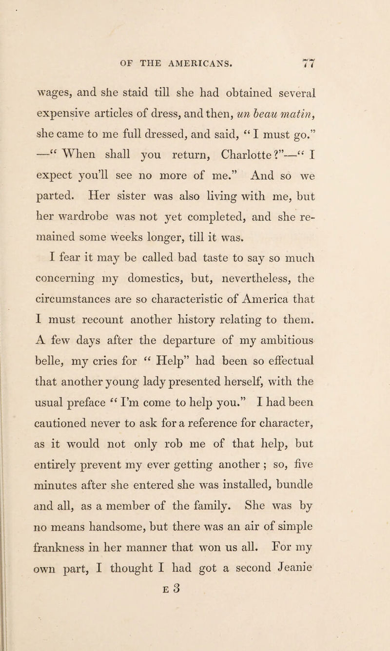 wages, and she staid till she had obtained several expensive articles of dress, and then, un heau mating she came to me full dressed, and said, I must go.” —“ When shall you return, Charlotte?”—I expect you’ll see no more of me.” And so we parted. Her sister was also living with me, but her wardrobe was not yet completed, and she re¬ mained some weeks longer, till it was. I fear it may be called bad taste to say so much concerning my domestics, but, nevertheless, the circumstances are so characteristic of America that 1 must recount another history relating to them. A few days after the departure of my ambitious belle, my cries for Help” had been so effectual that another young lady presented herseff, with the usual preface I’m come to help you.” I had been cautioned never to ask for a reference for character, as it would not only rob me of that help, but entirely prevent my ever getting another ; so, five minutes after she entered she was installed, bundle and all, as a member of the family. She was by no means handsome, but there was an air of simple frankness in her manner that won us all. For my own part, I thought I had got a second Jeanie E 3