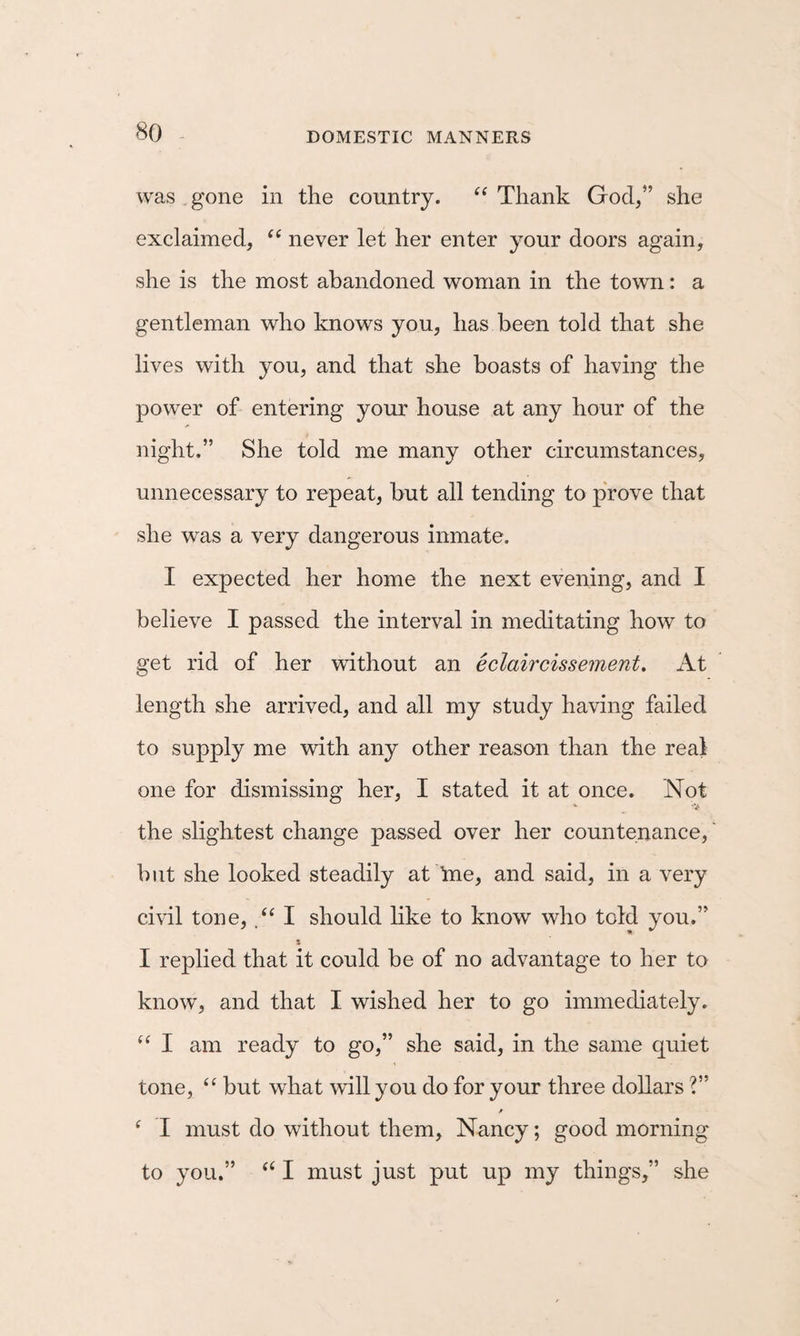 was gone in the country. Thank God/’ she exclaimed, never let her enter your doors again, she is the most abandoned woman in the town: a gentleman who knows you, has been told that she lives with you, and that she boasts of having the power of entering your house at any hour of the night.” She told me many other circumstances, unnecessary to repeat, but all tending to prove that she was a very dangerous inmate. I expected her home the next evening, and I believe I passed the interval in meditating how to get rid of her without an eclaircissement. At length she arrived, and all my study having failed to supply me with any other reason than the real one for dismissing her, I stated it at once. Not V the slightest change passed over her countenance, but she looked steadily at tne, and said, in a very civil tone, I should hke to know who told you.” s I replied that it could be of no advantage to her to know, and that I wished her to go immediately. “ I am ready to go,” she said, in the same quiet tone, “ but what will you do for your three dollars ?” ^ I must do without them, Nancy; good morning to you.” I must just put up my things,” she