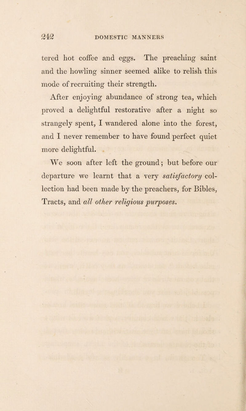 tered hot coffee and eggs. The preaching saint and the howling sinner seemed alike to relish this mode of recruiting their strength. After enjoying abundance of strong tea, which proved a delightful restorative after a night so strangely spent, I wandered alone into the forest, and I never remember to have found perfect quiet more delightful. We soon after left the ground; but before our departure we learnt that a very satisfactory col¬ lection had been made by the preachers, for Bibles, Tracts, and all other religious purposes.