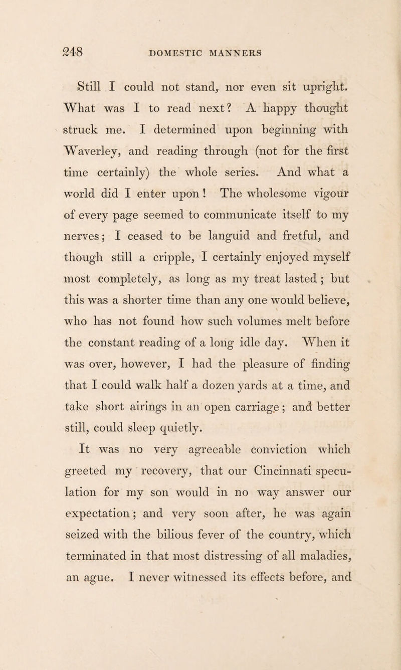 Still I could not stands nor even sit upriglit. What was I to read next? A happy thought struck me. I determined upon beginning with Waverley, and reading through (not for the first time certainly) the whole series. And what a world did I enter upon! The wholesome vigour of every page seemed to communicate itself to my nerves; I ceased to he languid and fretful, and though still a cripple, I certainly enjoyed myself most completely, as long as my treat lasted ; hut this was a shorter time than any one would believe, who has not found how such volumes melt before the constant reading of a long idle day. When it was over, however, I had the pleasure of finding that I could walk half a dozen yards at a time, and take short airings in an open carriage ; and better still, could sleep quietly. It was no very agreeable conviction which greeted my recovery, that our Cincinnati specu¬ lation for my son would in no way answer our expectation; and very soon after, he was again seized with the bilious fever of the country, which terminated in that most distressing of all maladies, an ague. I never witnessed its effects before, and