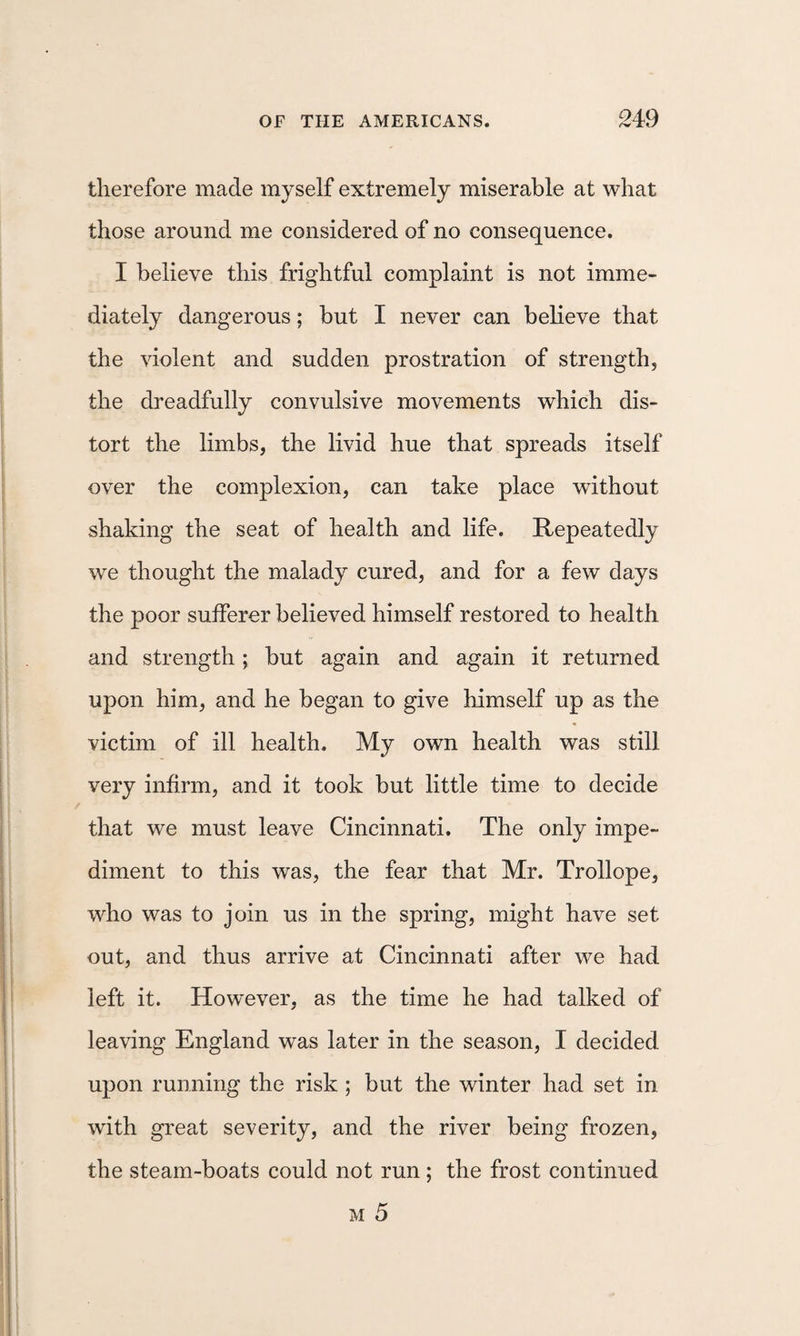 therefore made myself extremely miserable at what those around me considered of no consequence. I believe this frightful complaint is not imme¬ diately dangerous; but I never can believe that the violent and sudden prostration of strength, the dreadfully convulsive movements which dis¬ tort the limbs, the livid hue that spreads itself over the complexion, can take place without shaking the seat of health and life. Repeatedly we thought the malady cured, and for a few days the poor sufferer believed himself restored to health and strength; but again and again it returned upon him, and he began to give himself up as the victim of ill health. My own health was still very infirm, and it took but little time to decide that we must leave Cincinnati. The only impe¬ diment to this was, the fear that Mr. Trollope, who was to join us in the spring, might have set out, and thus arrive at Cincinnati after we had left it. However, as the time he had talked of leaving England was later in the season, I decided upon running the risk ; but the winter had set in with great severity, and the river being frozen, the steam-boats could not run ; the frost continued