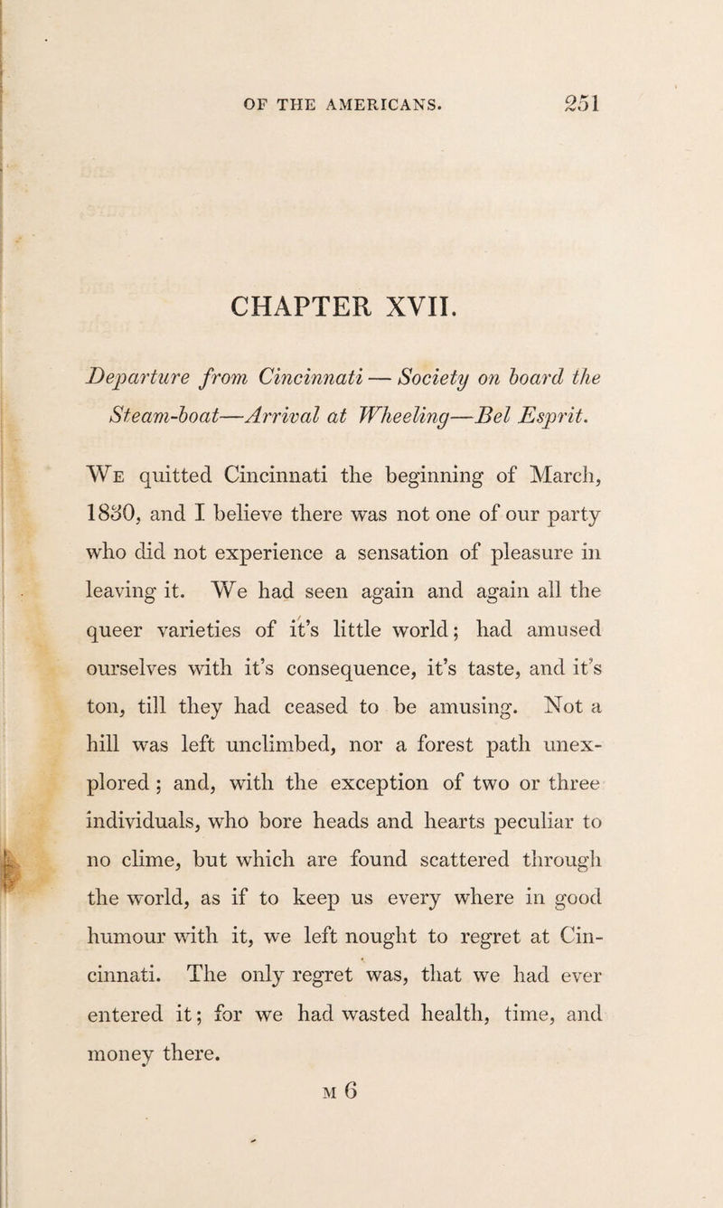 CHAPTER XVII. Departure from Cincinnati — Society on hoard the Steam-hoat—Arrival at Wheeling—Bel Esprit. We quitted Cincinnati the beginning of March, 18o0, and I believe there was not one of our party who did not experience a sensation of pleasure in leaving it. We had seen again and again all the queer varieties of it’s little world; had amused ourselves with it’s consequence, it’s taste, and it’s ton, till they had ceased to be amusing. Not a hill was left unclimbed, nor a forest path unex¬ plored ; and, with the exception of two or three individuals, who bore heads and hearts peculiar to no clime, but which are found scattered through the world, as if to keep us every where in good humour with it, we left nought to regret at Cin¬ cinnati. The only regret was, that we had ever entered it; for we had wasted health, time, and money there. M 6