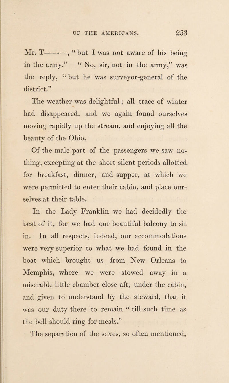 Mr. T--—, but I was not aware of his being in the army.” No, sir, not in the army,” was the reply, ^^but he was surveyor-general of the district.” The weather was delightful; all trace of winter had disappeared, and we again found ourselves mowng rapidly up the stream, and enjoying all the beauty of the Ohio. Of the male part of the passengers we saw no¬ thing, excepting at the short silent periods allotted for breakfast, dinner, and supper, at which we were permitted to enter their cabin, and place our¬ selves at their table. In the Lady Franklin we had decidedly the best of it, for we had our beautiful balcony to sit in. In all respects, indeed, our accommodations were very superior to what we had found in the boat which brought us from New Orleans to Memphis, where we were stowed away in a miserable little chamber close aft, under the cabin, and given to understand by the steward, that it was our duty there to remain “ till such time as the bell should ring for meals.” The separation of the sexes, so often mentioned,