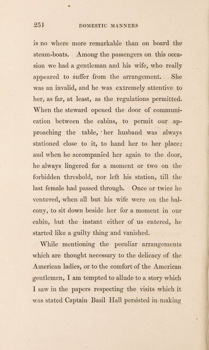 251 is no where more remarkable than on hoard the steam-boats. Among the passengers on this occa¬ sion we had a gentleman and his wife, who really appeared to suffer from the arrangement. She was an invalid, and he was extremely attentive to her, as far, at least, as the regulations permitted. When the steward opened the door of communi¬ cation between the cabins, to permit our ap¬ proaching the table, ‘her husband was always stationed close to it, to hand her to her place; and when he accompanied her again to the door, he always lingered for a moment or two on the forbidden threshold, nor left his station, till the last female had passed through. Once or twice he ventured, when all but his wife were on the bal¬ cony, to sit dawn beside her for a moment in our cabin, but the instant either of us entered, he started like a guilty thing and vanished. While mentioning the peculiar arrangements which are thought necessary to the delicacy of the American ladies, or to the comfort of the American gentlemen, I am tempted to allude to a story which I saw in the papers respecting the visits which it was stated Captain Basil Hall persisted in making