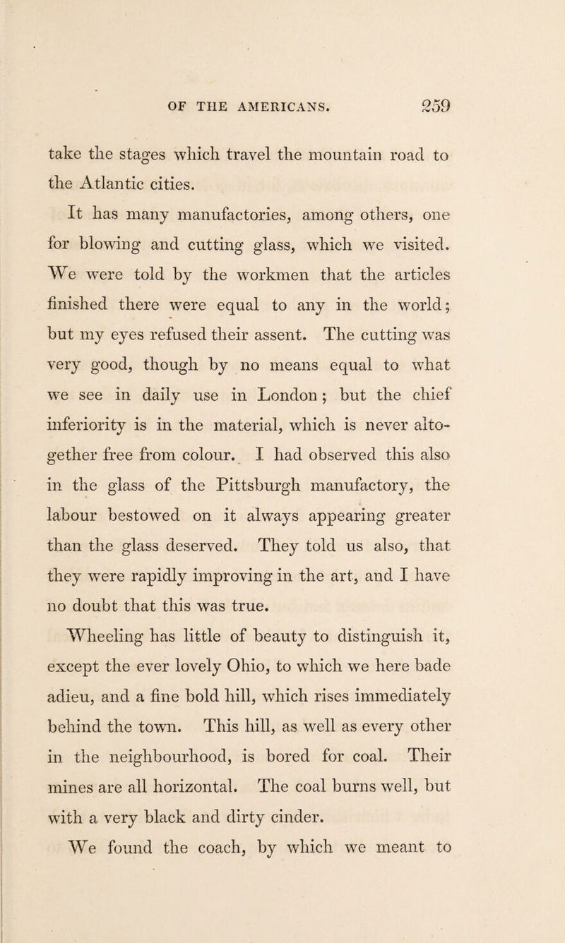 take the stages which travel the mountain road to the Atlantic cities. It has many manufactories, among others, one for blowing and cutting glass, which we visited. We were told by the workmen that the articles finished there were equal to any in the world; but my eyes refused their assent. The cutting was very good, though by no means equal to what we see in daily use in London; but the chief inferiority is in the material, which is never alto¬ gether free from colour. I had observed this also in the glass of the Pittsburgh manufactory, the labour bestowed on it always appearing greater than the glass deserved. They told us also, that they were rapidly improving in the art, and I have no doubt that this was true. Wheeling has little of beauty to distinguish it, except the ever lovely Ohio, to which we here bade adieu, and a fine bold hill, which rises immediately behind the town. This hill, as well as every other in the neighbourhood, is bored for coal. Their mines are all horizontal. The coal burns well, but with a very black and dirty cinder. We found the coach, by which we meant to