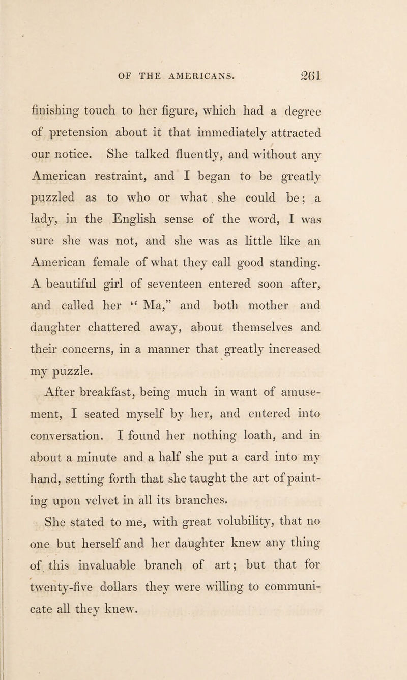 finishing touch to her figure, which had a degree of pretension about it that immediately attracted our notice. She talked fluently, and without any American restraint, and I began to be greatly puzzled as to who or what she could be; a lady, in the English sense of the word, I was sure she was not, and she was as little like an American female of what they call good standing. A beautiful girl of seventeen entered soon after, and called her Ma,” and both mother and daughter chattered away, about themselves and their concerns, in a manner that greatly increased my puzzle. After breakfast, being much in want of amuse¬ ment, I seated myself by her, and entered into conversation. I found her nothing loath, and in about a minute and a half she put a card into my hand, setting forth that she taught the art of paint¬ ing upon velvet in all its branches. She stated to me, with great volubility, that no one but herself and her daughter knew any thing of this invaluable branch of art; but that for twenty-five dollars they were willing to communi¬ cate all they knew.