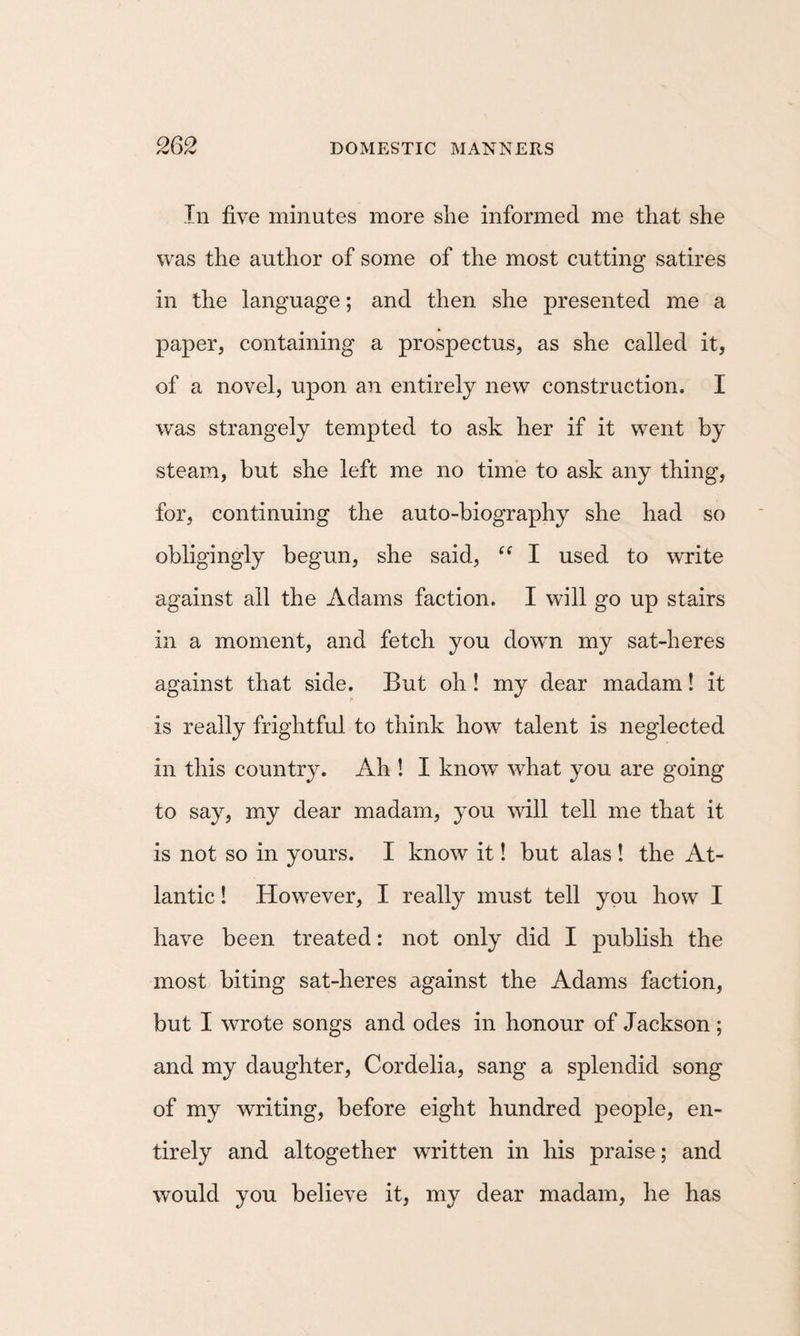 In five minutes more she informed me that she was the author of some of the most cutting satires in the language; and then she presented me a paper, containing a prospectus, as she called it, of a novel, upon an entirely new construction. I was strangely tempted to ask her if it went by steam, but she left me no time to ask any thing, for, continuing the auto-biography she had so obligingly begun, she said, “ I used to write against all the Adams faction. I will go up stairs in a moment, and fetch you down my sat-heres against that side. But oh! my dear madam! it is really frightful to think how talent is neglected in this country. Ah ! I know what you are going to say, my dear madam, you will tell me that it is not so in yours. I know it! but alas ! the At¬ lantic ! However, I really must tell you how I have been treated: not only did I publish the most biting sat-heres against the Adams faction, but I wrote songs and odes in honour of Jackson ; and my daughter, Cordelia, sang a splendid song of my writing, before eight hundred people, en¬ tirely and altogether written in his praise; and would you believe it, my dear madam, he has