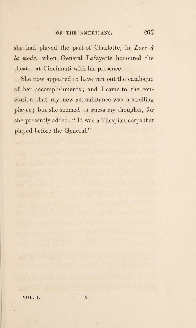 she had played the part of Charlotte, in Love d la modej when General Lafayette honoured the theatre at Cincinnati with his presence. She now appeared to have run out the catalogue of her accomplishments ; and I came to the con¬ clusion that my new acquaintance was a strolling player; hut she seemed to guess my thoughts, for she presently added, It was a Thespian corps that played before the general.” VOL. I. N