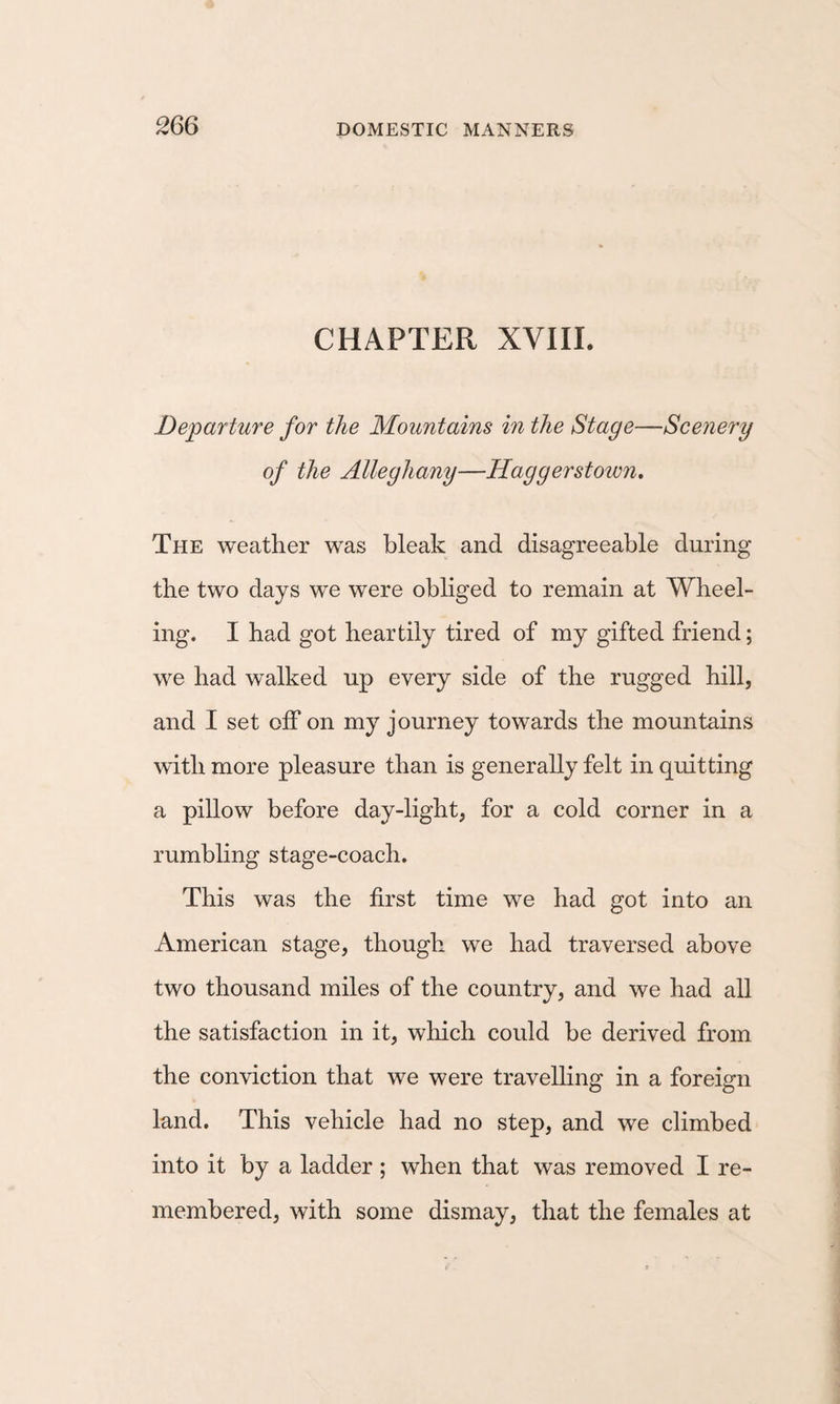 CHAPTER XVIIL Departure for the Mountains in the Stage—Scenery of the Alleghany—Haggerstown, The weather was bleak and disagreeable during the two days we were obliged to remain at Wheel¬ ing. I had got heartily tired of my gifted friend; we had walked up every side of the rugged hill, and I set off on my journey towards the mountains with more pleasure than is generally felt in quitting a pillow before day-light, for a cold corner in a rumbling stage-coach. This was the first time we had got into an American stage, though we had traversed above two thousand miles of the country, and we had all the satisfaction in it, which could be derived from the conviction that we were travelling in a foreign land. This vehicle had no step, and we climbed into it by a ladder ; when that was removed I re¬ membered, with some dismay, that the females at