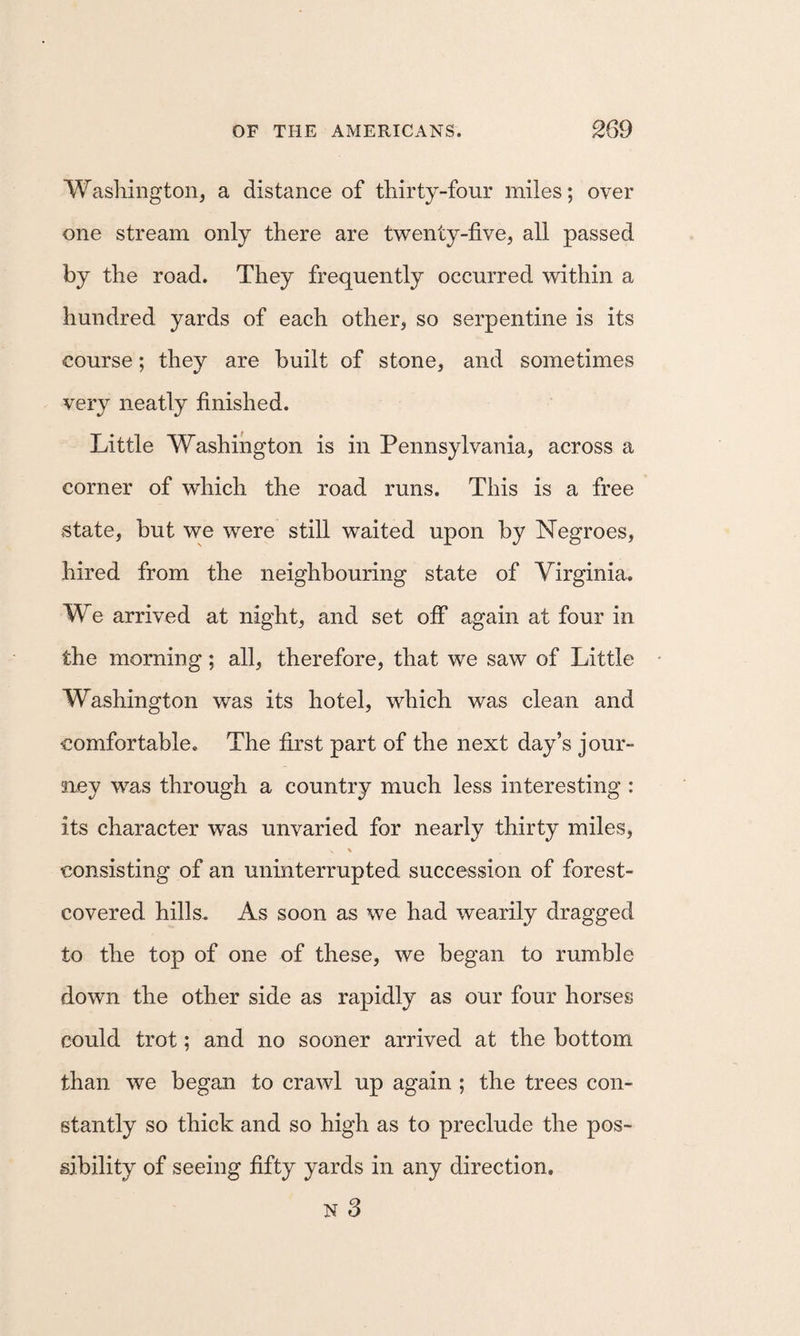 Washington, a distance of thirty-four miles; over one stream only there are twenty-five, all passed by the road. They frequently occurred within a hundred yards of each other, so serpentine is its course; they are built of stone, and sometimes very neatly finished. Little Washington is in Pennsylvania, across a corner of which the road runs. This is a free state, but we were still waited upon by Negroes, hired from the neighbouring state of Virginia. We arrived at night, and set off again at four in the morning; all, therefore, that we saw of Little Washington was its hotel, which was clean and comfortable. The first part of the next day’s jour¬ ney was through a country much less interesting : its character was unvaried for nearly thirty miles, \ consisting of an uninterrupted succession of forest- covered hills. As soon as we had wearily dragged to the top of one of these, we began to rumble down the other side as rapidly as our four horses could trot; and no sooner arrived at the bottom than we began to crawl up again ; the trees con¬ stantly so thick and so high as to preclude the pos¬ sibility of seeing fifty yards in any direction,